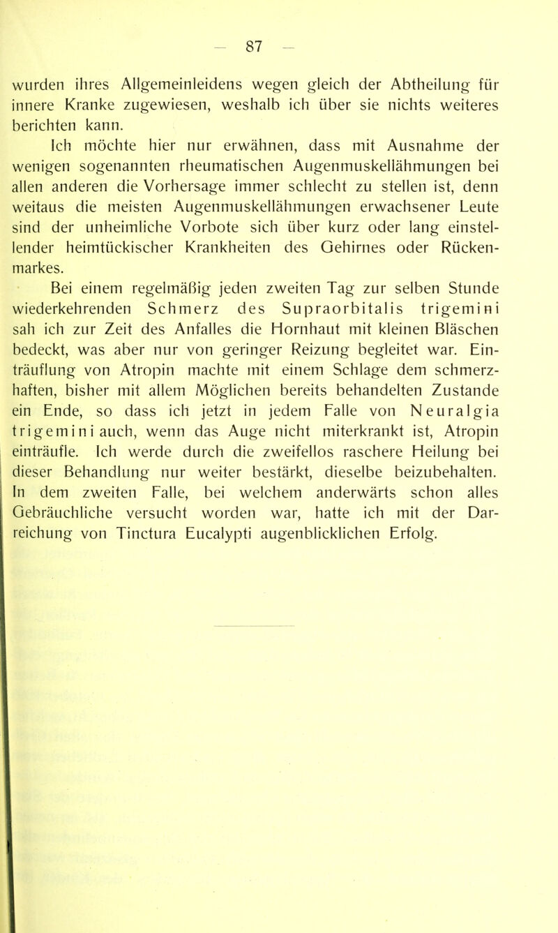 wurden ihres Allgemeinleidens wegen gleich der Abtheilung für innere Kranke zugewiesen, weshalb ich über sie nichts weiteres berichten kann. Ich möchte hier nur erwähnen, dass mit Ausnahme der wenigen sogenannten rheumatischen Augenmuskellähmungen bei allen anderen die Vorhersage immer schlecht zu stellen ist, denn weitaus die meisten Augenmuskellähmungen erwachsener Leute sind der unheimliche Vorbote sich über kurz oder lang einstel- lender heimtückischer Krankheiten des Gehirnes oder Rücken- markes. Bei einem regelmäßig jeden zweiten Tag zur selben Stunde wiederkehrenden Schmerz des Supraorbitalis trigemini sah ich zur Zeit des Anfalles die Hornhaut mit kleinen Bläschen bedeckt, was aber nur von geringer Reizung begleitet war. Ein- träuflung von Atropin machte mit einem Schlage dem schmerz- haften, bisher mit allem Möglichen bereits behandelten Zustande ein Ende, so dass ich jetzt in jedem Falle von Neuralgia trigemini auch, wenn das Auge nicht miterkrankt ist, Atropin einträufle. Ich werde durch die zweifellos raschere Heilung bei dieser Behandlung nur weiter bestärkt, dieselbe beizubehalten. In dem zweiten Falle, bei welchem anderwärts schon alles Gebräuchliche versucht worden war, hatte ich mit der Dar- reichung von Tinctura Eucalypti augenblicklichen Erfolg.