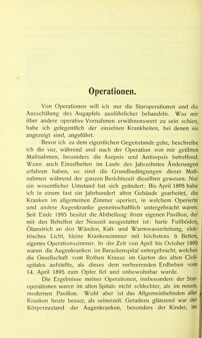 Operationen. Von Operationen will ich nur die Staroperationen und die Ausschälung des Augapfels ausführlicher behandeln. Was mir über andere operative Vornahmen erwähnenswert zu sein schien, habe ich gelegentlich der einzelnen Krankheiten, bei denen sie angezeigt sind, angeführt. Bevor ich zu dem eigentlichen Gegenstände gehe, beschreibe ich die vor, während und nach der Operation von mir geübten Maßnahmen, besonders die Asepsis und Antisepsis betreffend. Wenn auch Einzelheiten im Laufe des Jahrzehntes Änderungen erfahren haben, so sind die Grundbedingungen dieser Maß- nahmen während der ganzen Berichtszeit dieselben gewesen. Nur ein wesentlicher Umstand hat sich geändert: Bis April 18Q5 habe ich in einem fast ein Jahrhundert alten Gebäude gearbeitet, die Kranken im allgemeinen Zimmer operiert, in welchem Operierte und andere Augenkranke gemeinschaftlich untergebracht waren. Seit Ende 1895 besitzt die Abtheilung ihren eigenen Pavillon, der mit den Behelfen der Neuzeit ausgestattet ist: harte Fußböden, Ölanstrich an den Wänden, Kalt- und Warmwasserleitung, elek- trisches Licht, kleine Krankenzimmer mit höchstens 6 Betten, eigenes Operationszimmer. In der Zeit von April bis October 1895 waren die Augenkranken im Barackenspital untergebracht, welches die Gesellschaft vom Rothen Kreuze im Garten des alten Civil- spitales aufstellte, als dieses dem verheerenden Erdbeben vom 14. April 1895 zum Opfer fiel und unbewohnbar wurde. Die Ergebnisse meiner Operationen, insbesondere der Star- operationen waren im alten Spitale nicht schlechter, als im neuen, modernen Pavillon. Wohl aber ist das Allgemeinbefinden aller Kranken heute besser, als seinerzeit. Geradezu glänzend war der Körperzustand der Augenkranken, besonders der Kinder, im