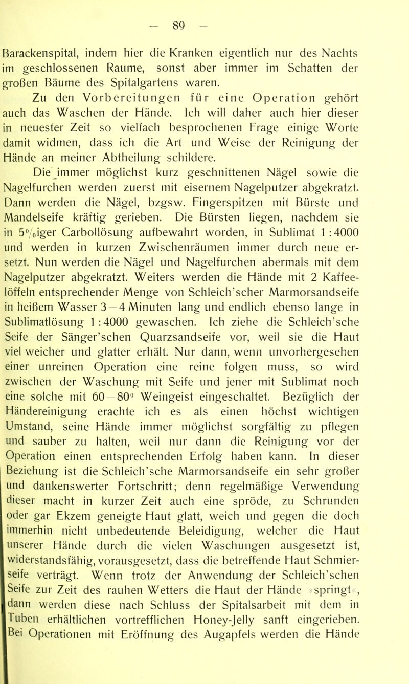 Barackenspital, indem hier die Kranken eigentlich nur des Nachts im geschlossenen Räume, sonst aber immer im Schatten der großen Bäume des Spitalgartens waren. Zu den Vorbereitungen für eine Operation gehört auch das Waschen der Hände. Ich will daher auch hier dieser in neuester Zeit so vielfach besprochenen Frage einige Worte damit widmen, dass ich die Art und Weise der Reinigung der Hände an meiner Abtheilung schildere. Die immer möglichst kurz geschnittenen Nägel sowie die Nagelfurchen werden zuerst mit eisernem Nagelputzer abgekratzt. Dann werden die Nägel, bzgsw. Fingerspitzen mit Bürste und Mandelseife kräftig gerieben. Die Bürsten liegen, nachdem sie in 5Voiger Carbollösung aufbewahrt worden, in Sublimat 1:4000 und werden in kurzen Zwischenräumen immer durch neue er- setzt. Nun werden die Nägel und Nagelfurchen abermals mit dem Nagelputzer abgekratzt. Weiters werden die Hände mit 2 Kaffee- löffeln entsprechender Menge von Schleich'scher Marmorsandseife in heißem Wasser 3 4 Minuten lang und endlich ebenso lange in Sublimatlösung 1:4000 gewaschen. Ich ziehe die Schleich'sche Seife der Sänger'schen Quarzsandseife vor, weil sie die Haut viel weicher und glatter erhält. Nur dann, wenn unvorhergesehen einer unreinen Operation eine reine folgen muss, so wird zwischen der Waschung mit Seife und jener mit Sublimat noch eine solche mit 60 — 80*^ Weingeist eingeschaltet. Bezüglich der Händereinigung erachte ich es als einen höchst wichtigen Umstand, seine Hände immer möglichst sorgfältig zu pflegen und sauber zu halten, weil nur dann die Reinigung vor der Operation einen entsprechenden Erfolg haben kann. In dieser Beziehung ist die Schleich'sche Marmorsandseife ein sehr großer und dankenswerter Fortschritt; denn regelmäßige Verwendung dieser macht in kurzer Zeit auch eine spröde, zu Schrunden oder gar Ekzem geneigte Haut glatt, weich und gegen die doch immerhin nicht unbedeutende Beleidigung, welcher die Haut unserer Hände durch die vielen Waschungen ausgesetzt ist, widerstandsfähig, vorausgesetzt, dass die betreffende Haut Schmier- seife verträgt. Wenn trotz der Anwendung der Schleich'schen Seife zur Zeit des rauhen Wetters die Haut der Hände springt , dann werden diese nach Schluss der Spitalsarbeit mit dem in Tuben erhältlichen vortrefflichen Honey-Jelly sanft eingerieben. Bei Operationen mit Eröffnung des Augapfels werden die Hände