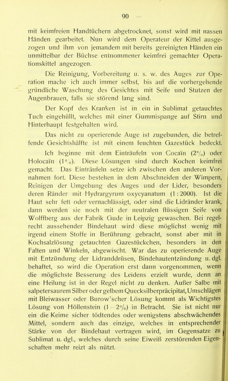 mit keimfreien Handtijchern abgetrocknet, sonst wird mit nassen Händen gearbeitet. Nun wird dem Operateur der Kittel ausge- zogen und ihm von jemandem mit bereits gereinigten Händen ein unmittelbar der Bijchse entnommener keimfrei gemachter Opera- tionskittel angezogen. Die Reinigung, Vorbereitung u. s. w. des Auges zur Ope- ration mache ich auch immer selbst, bis auf die vorhergehende gründliche Waschung des Gesichtes mit Seife und Stutzen der Augenbrauen, falls sie störend lang sind. Der Kopf des Kranken ist in ein in Sublimat getauchtes Tuch eingehüllt, welches mit einer Gummispange auf Stirn und Hinterhaupt festgehalten wird. Das nicht zu operierende Auge ist zugebunden, die betref- fende Gesichtshälfte ist mit einem feuchten Gazestück bedeckt. Ich beginne mit dem Einträufeln von Cocain (2%) oder Holocain (P o). Diese Lösungen sind durch Kochen keimfrei gemacht. Das Einträufeln setze ich zwischen den anderen Vor- nahmen fort. Diese bestehen in dem Abschneiden der Wimpern, Reinigen der Umgebung des Auges und der Lider, besonders deren Ränder mit Hydrargyrum oxycyanatum (1:2000). Ist die Haut sehr fett oder vernachlässigt, oder sind die Lidränder krank, dann werden sie noch mit der neutralen flüssigen Seife von Wolffberg aus der Fabrik Gude in Leipzig gewaschen. Bei regel- recht aussehender Bindehaut wird diese möglichst wenig mit irgend einem Stoffe in Berührung gebracht, sonst aber mit in Kochsalzlösung getauchten Gazestückchen, besonders in den Falten und Winkeln, abgewischt. War das zu operierende Auge mit Entzündung der Lidranddrüsen, Bindehautentzündung u. dgl. behaftet, so wird die Operation erst dann vorgenommen, wenn die möglichste Besserung des Leidens erzielt wurde, denn an eine Heilung ist in der Regel nicht zu denken. Außer Salbe mit salpetersaurem Silber oder gelbem Quecksilberpräcipitat, Umschlägen mit Bleiwasser oder Burow'scher Lösung kommt als Wichtigstes Lösung von Höllenstein (1 - 2^/0) in Betracht. Sie ist nicht nur ein die Keime sicher tödtendes oder wenigstens abschwächendes Mittel, sondern auch das einzige, welches in entsprechender Stärke von der Bindehaut vertragen wird, im Gegensatze zu Sublimat u. dgl., welches durch seine Eiweiß zerstörenden Eigen- schaften mehr reizt als nützt.