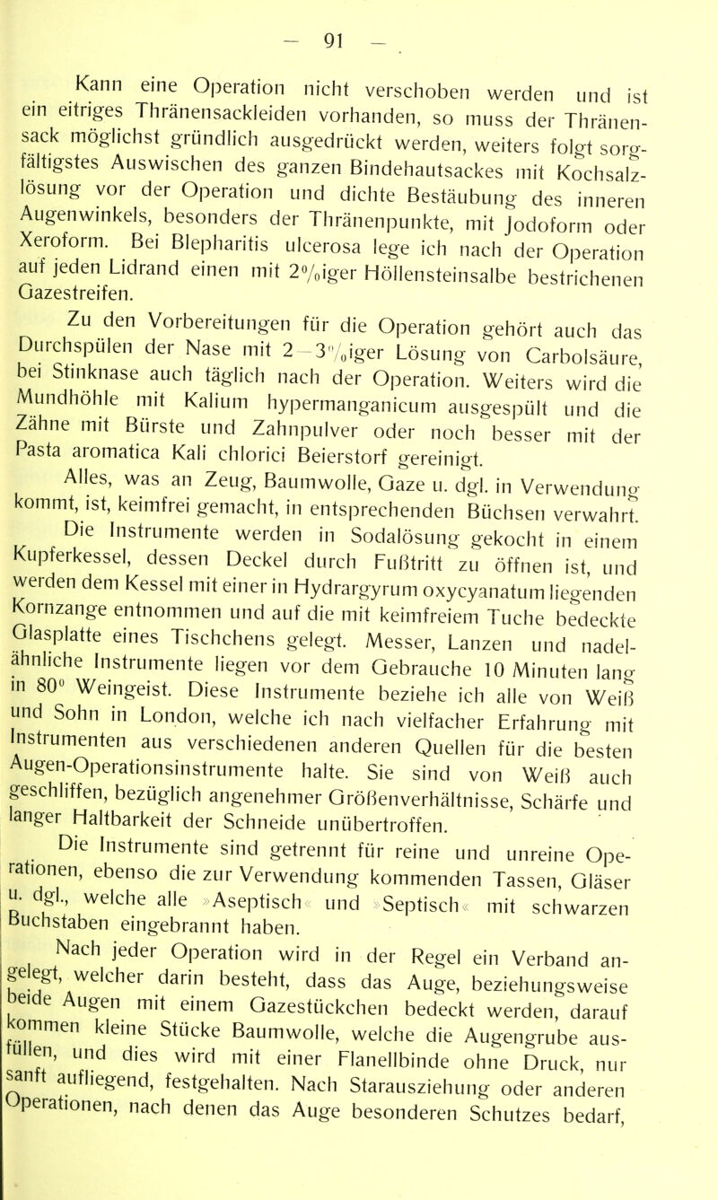 Kann eine Operation niclit versclioben werden und ist ein eitriges Thränensackieiden vorhanden, so muss der Thränen- sack möglichst gründhch ausgedrückt werden, weifers fokt sorg- faltigstes Auswischen des ganzen Bindehautsackes mit Kochsalz- losung vor der Operation und dichte Bestäubung des inneren Augenwmkels, besonders der Thränenpunkfe, mit Jodoform oder Xeroform, Bei Blepharitis ulcerosa lege ich nach der Operation auf jeden Lidrand einen mit 2o/oiger Höllensteinsalbe bestrichenen Gazestreifen. Zu den Vorbereitungen für die Operation gehört auch das Durchspülen der Nase mit 2 -3/„iger Lösung von Carbolsäure, bei Shnknase auch täglich nach der Operation. Weiters wird die Mundhöhle mit Kalium hypermanganicum ausgespült und die Zahne mit Bürste und Zahnpulver oder noch besser mit der Pasta aromatica Kali chlorici Beierstorf gereinigt. Alles, was an Zeug, Baumwolle, Gaze u. dgl. in Verwendun«- kommt, ist, keimfrei gemacht, in entsprechenden Büchsen verwahr? Die Instrumente werden in Sodalösung gekocht in einem Kupferkessel, dessen Deckel durch Fußtritt zu öffnen ist und werden dem Kessel mit einer in Hydrargyrum oxycyanatum liegenden Kornzange entnommen und auf die mit keimfreiem Tuche bedeckte Glasplatte eines Tischchens gelegt. Messer, Lanzen und nadel- ahnliche Instrumente liegen vor dem Gebrauche 10 Minuten lang in 80» Weingeist. Diese Instrumente beziehe ich alle von Weiß und Sohn in London, welche ich nach vielfacher Erfahrung mit Instrumenten aus verschiedenen anderen Quellen für die besten Augen-Operationsinstrumente halte. Sie sind von Weiß auch geschliffen, bezüglich angenehmer Größenverhältnisse, Schärfe und langer Haltbarkeit der Schneide unübertroffen. Die Instrumente sind getrennt für reine und unreine Ope- rationen, ebenso die zur Verwendung kommenden Tassen, Gläser u. dgl., welche alle Aseptisch und Septisch, mit schwarzen Buchstaben eingebrannt haben. Nach jeder Operation wird in der Regel ein Verband an- gelegt, welcher darin besteht, dass das Auge, beziehungsweise oeide Augen mit einem Gazesfückchen bedeckt werden, darauf kommen kleine Stücke Baumwolle, welche die Augengrube aus- füllen, und dies wird mit einer Flanellbinde ohne Druck, nur samt aufliegend, festgehalten. Nach Starausziehung oder anderen Operationen, nach denen das Auge besonderen Schutzes bedarf