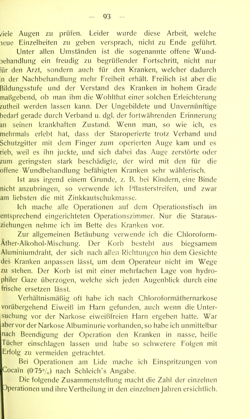 ziele Augen zu jorüfen. Leider wurde diese Arbeit, welche leue Einzelheiten zu geben versprach, nicht zu Ende geführt. Unter allen Umständen ist die sogenannte offene Wund- behandlung ein freudig zu begrüßender Fortschritt, nicht nur für den Arzt, sondern auch für den Kranken, welcher dadurch in der Nachbehandlung mehr Freiheit erhält. Freilich ist aber die Bildungsstufe und der Verstand des Kranken in hohem Grade maßgebend, ob man ihm die Wohlthat einer solchen Erleichterung zutheil werden lassen kann. Der Ungebildete und Unvernünftige bedarf gerade durch Verband u. dgl. der fortwährenden Erinnerung an seinen krankhaften Zustand. Wenn man, so wie ich, es mehrmals erlebt hat, dass der Staroperierte trotz Verband und Schutzgitter mit dem Finger zum operierten Auge kam und es rieb, weil es ihn juckte, und sich dabei das Auge zerstörte oder zum geringsten stark beschädigte, der wird mit den für die offene Wundbehandlung befähigten Kranken sehr wählerisch. Ist aus irgend einem Grunde, z. B. bei Kindern, eine Binde nicht anzubringen, so verwende ich Pflasterstreifen, und zwar am liebsten die mit Zinkkautschukmasse. Ich mache alle Operationen auf dem Oj^erationstisch im entsprechend eingerichteten Operationszim.mer. Nur die Staraus- ziehungen nehme ich im Bette des Kranken vor. Zur allgemeinen Betäubung verwende ich die Chloroform- Äther-Alkohol-Mischung. Der Korb besteht aus biegsamem Aluminiumdraht, der sich nach allen Richtungen hin dem Gesichte des Kranken anpassen lässt, um dem Operateur nicht im Wege zu stehen. Der Korb ist mit einer mehrfachen Lage von hydro- philer Gaze überzogen, welche sich jeden Augenblick durch eine frische ersetzen lässt. Verhältnismäßig oft habe ich nach Chloroformäthernarkose vorübergehend Eiweiß im Harn gefunden, auch wenn die Unter- jsuchung vor der Narkose eiweißfreien Harn ergeben hatte. War aber vor der Narkose Albuminurie vorhanden, so habe ich unmittelbar nach Beendigung der Operation den Kranken in nasse, heiße Tücher einschlagen lassen und habe so schwerere Folgen mit Erfolg zu vermeiden getrachtet. Bei Operationen am Lide mache ich Einspritzungen von Cocain (0-750/0) nach Schleich's Angabe. Die folgende Zusammenstellung macht die Zahl der einzelnen ■Operationen und ihre Vertheilung in den einzelnen Jahren ersichtlich.