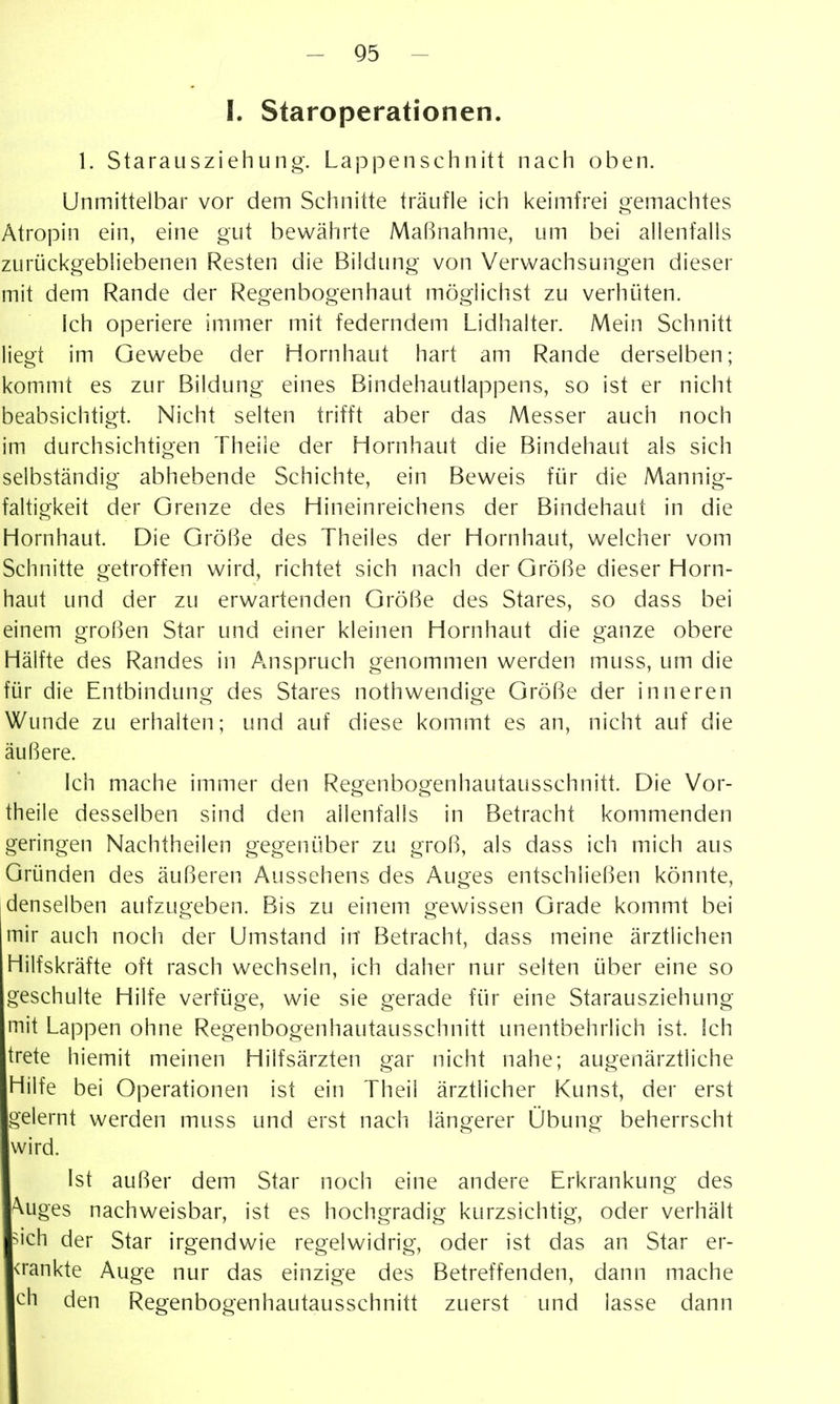 I. Staroperationen. 1. Starausziehung-. Lappenschnitt nach oben. Unmittelbar vor dem Schnitte träufle ich keimfrei gemachtes Ätropin ein, eine gut bewährte Maßnahme, um bei allenfalls zurückgebliebenen Resten die Bildung von Verwachsungen dieser mit dem Rande der Regenbogenhaut möglichst zu verhüten. Ich operiere immer mit federndem Lidhalter. Mein Schnitt liegt im Gewebe der Hornhaut hart am Rande derselben; kommt es zur Bildung eines Bindehautlappens, so ist er nicht beabsichtigt. Nicht selten trifft aber das Messer auch noch im durchsichtigen Theile der Hornhaut die Bindehaut als sich selbständig abhebende Schichte, ein Beweis für die Mannig- faltigkeit der Grenze des Hineinreichens der Bindehaut in die Hornhaut. Die Größe des Theiles der Hornhaut, welcher vom Schnitte getroffen wird, richtet sich nach der Größe dieser Horn- haut und der zu erwartenden Größe des Stares, so dass bei einem großen Star und einer kleinen Hornhaut die ganze obere Hälfte des Randes in Anspruch genommen werden muss, um die für die Entbindung des Stares nothwendige Größe der inneren Wunde zu erhalten; und auf diese kommt es an, nicht auf die äußere. ich mache immer den Regenbogenhautausschnitt. Die Vor- theile desselben sind den allenfalls in Betracht kommenden geringen Nachtheilen gegenüber zu groß, als dass ich mich aus Gründen des äußeren Aussehens des Auges entschließen könnte, denselben aufzugeben. Bis zu einem gewissen Grade kommt bei mir auch noch der Umstand in Betracht, dass meine ärztlichen Hilfskräfte oft rasch wechseln, ich daher nur selten über eine so geschulte Hilfe verfüge, wie sie gerade für eine Starausziehung mit Lappen ohne Regenbogenhautausschnitt unentbehrlich ist. Ich trete hiemit meinen Hilfsärzten gar nicht nahe; augenärztliche Hilfe bei Operationen ist ein Theii ärztlicher Kunst, der erst gelernt werden muss und erst nach längerer Übung beherrscht wird. Ist außer dem Star noch eine andere Erkrankung des ^uges nachweisbar, ist es hochgradig kurzsichtig, oder verhält ^ich der Star irgendwie regelwidrig, oder ist das an Star er- <rankte Auge nur das einzige des Betreffenden, dann mache ch den Regenbogenhautausschnitt zuerst und lasse dann