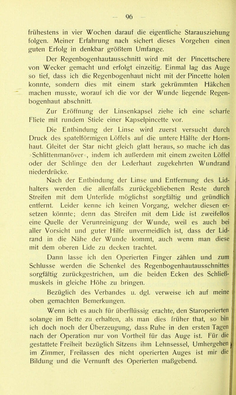 frühestens in vier Wochen darauf die eigentliche Starausziehung folgen. Meiner Erfahrung nach sichert dieses Vorgehen einen guten Erfolg in denkbar größtem Umfange. Der Regenbogenhautausschnitt wird mit der Pincettschere von Wecker gemacht und erfolgt einzeitig. Einmal lag das Auge so tief, dass ich die Regenbogenhaut nicht mit der Pincette holen konnte, sondern dies mit einem stark gekrümmten Häkchen machen musste, worauf ich die vor der Wunde liegende Regen- bogenhaut abschnitt. Zur Eröffnung der Linsenkapsel ziehe ich eine scharfe Fliete mit rundem Stiele einer Kapselpincette vor. Die Entbindung der Linse wird zuerst versucht durch Druck des spateiförmigen Löffels auf die untere Hälfte der Horn- haut. Gleitet der Star nicht gleich glatt heraus, so mache ich das Schlittenmanöver , indem ich außerdem mit einem zweiten Löffel oder der Schlinge den der Lederhaut zugekehrten Wundrand 1 niederdrücke. \ Nach der Entbindung der Linse und Entfernung des Lid- halters werden die allenfalls zurückgebliebenen Reste durch ^ Streifen mit dem Unterlide möglichst sorgfältig und gründlich entfernt. Leider kenne ich keinen Vorgang, welcher diesen er- setzen könnte; denn das Streifen mit dem Lide ist zweifellos eine Quelle der Verunreinigung der Wunde, weil es auch bei aller Vorsicht und guter Hilfe unvermeidlich ist, dass der Lid- rand in die Nähe der Wunde kommt, auch wenn man diese mit dem oberen Lide zu decken trachtet. Dann lasse ich den Operierten Finger zählen und zum Schlüsse werden die Schenkel des Regenbogenhautausschnittes sorgfältig zurückgestrichen, um die beiden Ecken des Schließ- muskels in gleiche Höhe zu bringen. Bezüglich des Verbandes u. dgl. verweise ich auf meine oben gemachten Bemerkungen. Wenn ich es auch für überflüssig erachte, den Staroperierten solange im Bette zu erhalten, als man dies früher that, so bin ich doch noch der Überzeugung, dass Ruhe in den ersten Tagen nach der Operation nur von Vortheil für das Auge ist. Für die gestattete Freiheit bezüglich Sitzens ihm Lehnsessel, Umhergehen im Zimmer, Freilassen des nicht operierten Auges ist mir die Bildung und die Vernunft des Operierten maßgebend.