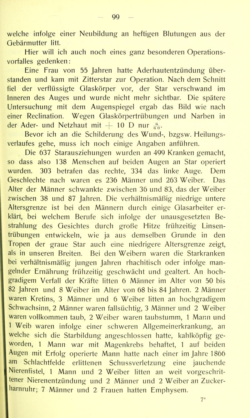 welche infolge einer Neubildung an heftigen Blutungen aus der Gebärmutter litt. Hier will ich auch noch eines ganz besonderen Operations- vorfalles gedenken: Eine Frau von 55 Jahren hatte Aderhautentzündung über- standen und kam mit Zitterstar zur Operation. Nach dem Schnitt fiel der verflüssigte Glaskörper vor, der Star verschwand im Inneren des Auges und wurde nicht mehr sichtbar. Die spätere Untersuchung mit dem Augenspiegel ergab das Bild wie nach einer Reclination. Wegen Glaskörpertrübungen und Narben in der Ader- und Netzhaut mit -f- ^0 D nur f^-^. Bevor ich an die Schilderung des Wund-, bzgsw. Heilungs- verlaufes gehe, muss ich noch einige Angaben anführen. Die 637 Starausziehungen wurden an 49Q Kranken gemacht, so dass also 138 Menschen auf beiden Augen an Star operiert wurden. 303 betrafen das rechte, 334 das linke Auge. Dem Geschlechte nach waren es 236 Männer und 263 Weiber. Das Alter der Männer schwankte zwischen 36 und 83, das der Weiber zwischen 38 und 87 Jahren. Die verhältnismäßig niedrige untere Altersgrenze ist bei den Männern durch einige Glasarbeiter er- klärt, bei welchem Berufe sich infolge der unausgesetzten Be- strahlung des Gesichtes durch große Hitze frühzeitig Linsen- trübungen entwickeln, wie ja aus demselben Grunde in den Tropen der graue Star auch eine niedrigere Altersgrenze zeigt, als in unseren Breiten. Bei den Weibern waren die Starkranken bei verhältnismäßig jungen Jahren rhachitisch oder infolge man- gelnder Ernährung frühzeitig geschwächt und gealtert. An hoch- gradigem Verfall der Kräfte litten 6 Männer im Alter von 50 bis 82 Jahren und 8 Weiber im Alter von 68 bis 84 Jahren. 2 Männer waren Kretins, 3 Männer und 6 Weiber litten an hochgradigem Schwachsinn, 2 Männer waren fallsüchtig, 3 Männer und 2 Weiber waren vollkommen taub, 2 Weiber waren taubstumm, 1 Mann und 1 Weib waren infolge einer schweren Allgemeinerkrankung, an welche sich die Starbildung angeschlossen hatte, kahlköpfig ge- worden, 1 Mann war mit Magenkrebs behaftet, 1 auf beiden Augen mit Erfolg operierte Mann hatte nach einer im Jahre 1866 am Schlachtfelde erlittenen Schussverletzung eine jauchende Nierenfistel, 1 Mann und 2 Weiber litten an weit vorgeschrit- tener Nierenentzündung und 2 Männer und 2 Weiber an Zucker- liarnruhr; 7 Männer und 2 Frauen hatten Emphysem. 7*