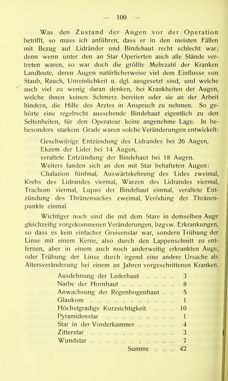 Was den Zustand der Augen vor der Operation betrifft, so muss ich anführen, dass er in den meisten Fällen mit Bezug auf Lidränder und Bindehaut recht schlecht war; denn wenn unter den an Star Operierten auch alle Stände ver- treten waren, so war doch die größte Mehrzahl der Kranken Landleute, deren Augen natürlicherweise viel dem Einflüsse von Staub, Rauch, Unreinlichkeit u. dgl. ausgesetzt sind, und welche auch viel zu wenig daran denken, bei Krankheiten der Augen, welche ihnen keinen Schmerz bereiten oder sie an der Arbeit hindern, die Hilfe des Arztes in Anspruch zu nehmen. So ge- hörte eine regelrecht aussehende Bindehaut eigentlich zu den Seltenheiten, für den Operateur keine angenehme Lage. In be- besonders starkem Grade waren solche Veränderungen entwickelt: Geschwürige Entzündung des Lidrandes bei 26 Augen, Ekzem der Lider bei 14 Augen, veraltete Entzündung der Bindehaut bei 18 Augen. Weiters fanden sich an den mit Star behafteten Augen: Chalazion fünfmal, Auswärtskehrung des Lides zweimal, Krebs des Lidrandes viermal, Warzen des Lidrandes viermal, Trachom viermal, Lupus der Bindehaut einmal, veraltete Ent- zündung des Thränensackes zweimal, Verödung der Thränen- punkte einmal. Wichtiger noch sind die mit dem Stare in demselben Auge gleichzeitig vorgekommenen Veränderungen, bzgsw. Erkrankungen, so dass es kein einfacher Greisenstar war, sondern Trübung der Linse mit einem Kerne, also durch den Lappenschnitt zu ent- fernen, aber in einem auch noch anderweitig erkrankten Auge, oder Trübung der Linse durch irgend eine andere Ursache als Altersveränderung bei einem an Jahren vorgeschrittenen Kranken. Ausdehnung der Lederhaut ... . 3 Narbe der Hornhaut 8 Anwachsung der Regenbogenhaut . . 5 Glaukom 1 Höchstgradige Kurzsichtigkeit ... 10 Pyramidenstar 1 Star in der Vorderkammer 4 Zitterstar 3 Wundstar 7 Summe ... 42