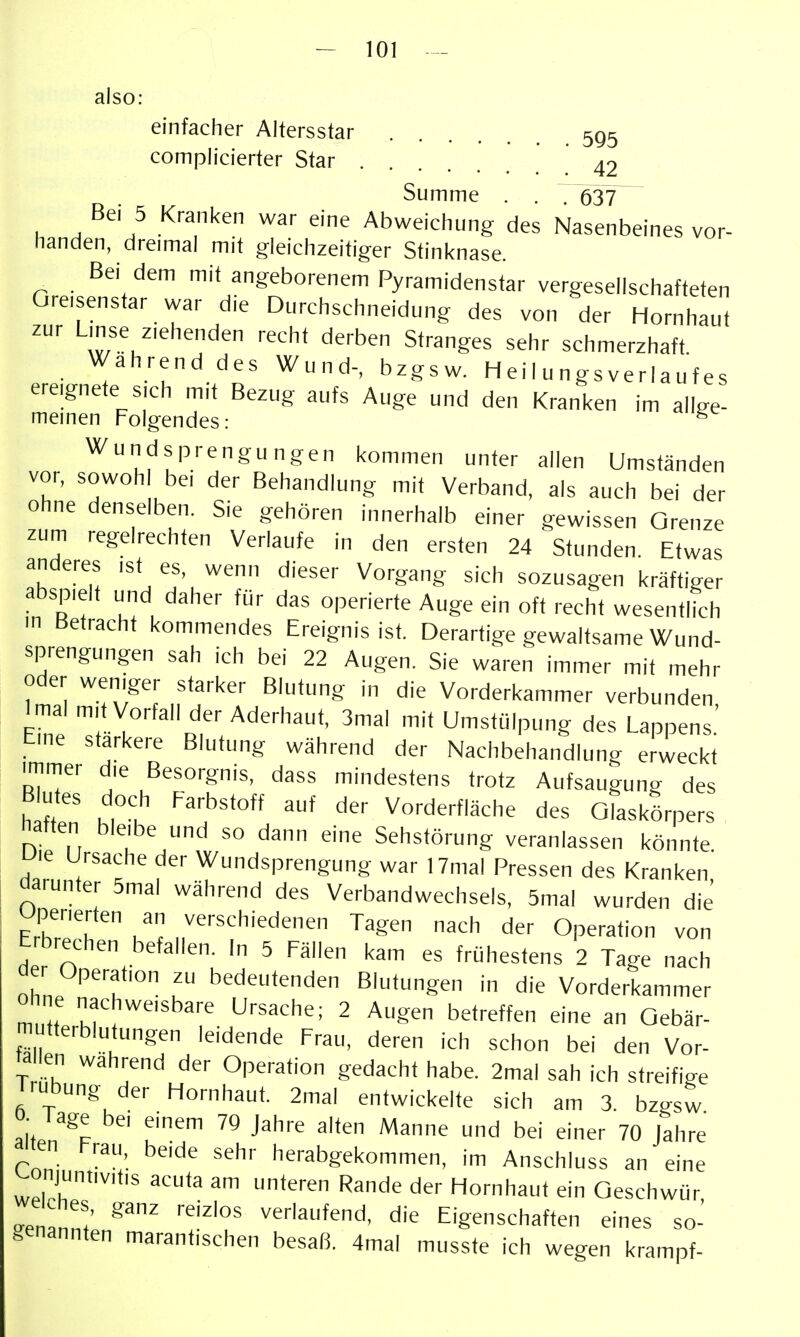 also: einfacher Altersstar 5g5 complicierter Star 42 Summe . . 7 637 Bei 5 Kranken war eine Abweichung des Nasenbeines vor- handen, dreimal mit gleichzeitiger Sfinknase. Bei dem mit angeborenem Pyramidenstar vergesellschafteten Gre,senstar war die Durchschneidung des von der Hornhaut zur Lmse ziehenden recht derben Stranges sehr schmerzhaft Währenddes Wund-, bzgsw. Heil ungsverlaufes ereignete s,ch mit Bezug aufs Auge und den Kranken im allge- meinen Folgendes: ^ Wundsprengungen kommen unter allen Umständen vor, sowohl bei der Behandlung mit Verband, als auch bei der ohne denselben. Sie gehören innerhalb einer gewissen Grenze zum regelrechten Verlaufe in den ersten 24 Stunden. Etwas anderes ist es, wenn dieser Vorgang sich sozusagen kräftiger abspielt und daher für das operierte Auge ein oft recht wesentlich m Betracht kommendes Ereignis ist. Derartige gewaltsame Wund- sprengungen sah ich bei 22 Augen. Sie waren immer mit mehr oder weniger starker Blutung in die Vorderkammer verbunden Imal mit Vorfall der Aderhaut, 3mal mit Umstülpung des Lappens' tine stärkere Blutung während der Nachbehandlung erweckt rmmer die Besorgnis, dass mindestens trotz Aufsaugung des B Utes doch Farbstoff auf der Vorderfläche des Glaskörpers haften bleibe und so dann eine Sehstörung veranlassen könnte Uie Ursache der Wundsprengung war 17mal Pressen des Kranken darunter 5mal während des Verbandwechsels, 5mal wurden die ?ZT k'^ ,:^'-^^hiedenen Tagen nach der Operation von Erbrechen befallen. In 5 Fällen kam es frühestens 2 Tage nach der Operation zu bedeutenden Blutungen in die Vorderkammer ohne nachweisbare Ursache; 2 Augen betreffen eine an Gebär- mutterblufungen leidende Frau, deren ich schon bei den Vor- ta en wahrend der Operation gedacht habe. 2mal sah ich streifige Irubung der Hornhaut. 2mal entwickelte sich am 3. bzgsw ö- Tage bei einem 79 Jahre alten Manne und bei einer 70 Jahre a;'en Frau, beide sehr herabgekommen, im Anschluss an eine ^onjuntivitis acuta am unteren Rande der Hornhaut ein Geschwür ^enZZ' die Eigenschaften eines so- genannten marantischen besafl 4mal musste ich wegen krampf-