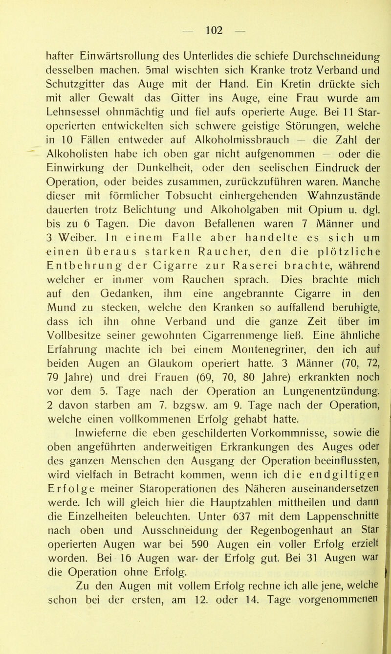 hafter Einwärtsrollung des Unterlides die schiefe Durchschneidung desselben machen. 5mal wischten sich Kranke trotz Verband und Schutzgitter das Auge mit der Hand. Ein Kretin drückte sich mit aller Gewalt das Gitter ins Auge, eine Frau wurde am Lehnsessel ohnmächtig und fiel aufs operierte Auge. Bei 11 Star- operierten entwickelten sich schwere geistige Störungen, welche in 10 Fällen entweder auf Alkoholmissbrauch - die Zahl der Alkoholisten habe ich oben gar nicht aufgenommen - oder die Einwirkung der Dunkelheit, oder den seelischen Eindruck der Operation, oder beides zusammen, zurückzuführen waren. Manche dieser mit förmlicher Tobsucht einhergehenden Wahnzustände dauerten trotz Belichtung und Alkoholgaben mit Opium u. dgl. bis zu 6 Tagen. Die davon Befallenen waren 7 Männer und 3 Weiber. In einem Falle aber handelte es sich um einen überaus starken Raucher, den die plötzliche Entbehrung der Cigarre zur Raserei brachte, während welcher er inimer vom Rauchen sprach. Dies brachte mich auf den Gedanken, ihm eine angebrannte Cigarre in den Mund zu stecken, welche den Kranken so auffallend beruhigte, dass ich ihn ohne Verband und die ganze Zeit über im Vollbesitze seiner gewohnten Cigarrenmenge ließ. Eine ähnliche Erfahrung machte ich bei einem Montenegriner, den ich auf beiden Augen an Glaukom operiert hatte. 3 Männer (70, 72, 7Q Jahre) und drei Frauen (69, 70, 80 Jahre) erkrankten noch vor dem 5. Tage nach der Operation an Lungenentzündung. 2 davon starben am 7. bzgsw. am 9. Tage nach der Operation, welche einen vollkommenen Erfolg gehabt hatte. Inwieferne die eben geschilderten Vorkommnisse, sowie die oben angeführten anderweitigen Erkrankungen des Auges oder des ganzen Menschen den Ausgang der Operation beeinflussten, wird vielfach in Betracht kommen, wenn ich die endgiltigen Erfolge meiner Staroperationen des Näheren auseinandersetzen werde. Ich will gleich hier die Hauptzahlen mittheilen und dann die Einzelheiten beleuchten. Unter 637 mit dem Lappenschnitte nach oben und Ausschneidung der Regenbogenhaut an Star operierten Augen war bei 590 Augen ein voller Erfolg erzielt worden. Bei 16 Augen war^ der Erfolg gut. Bei 31 Augen war die Operation ohne Erfolg. Zu den Augen mit vollem Erfolg rechne ich alle jene, welche schon bei der ersten, am 12. oder 14. Tage vorgenommenen