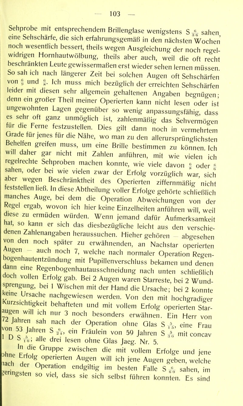 Sehprobe mit entsprechendem Brillenglase wenigstens S ^t- sahen eine Sehschärfe, die sich erfahrungsgemäß in den nächsten Wochen noch wesentlich bessert, theils wegen Ausgleichung der noch regel- widrigen Hornhautwölbung, theils aber auch, weil die oft recht beschränkten Leute gewissermaßen erst wiedersehen lernen müssen So sah ich nach längerer Zeit bei solchen Augen oft Sehschärfen von I und ^ Ich muss mich bezüglich der erreichten Sehschärfen leider mit diesen sehr allgemein gehaltenen Angaben begnügen- denn ein großer Theil meiner Operierten kann nicht lesen oder ist ungewohnten Lagen gegenüber so wenig anpassungsfähig, dass es sehr oft ganz unmöglich ist, zahlenmäßig das Sehvermögen für die Ferne festzustellen. Dies gilt dann noch in vermehrtem Grade für jenes für die Nähe, wo man zu den allerursprünglichsten Behelfen greifen muss, um eine Brille bestimmen zu können Ich will daher gar nicht mit Zahlen anführen, mit wie vielen ich regelrechte Sehproben machen konnte, wie viele davon  oder  sahen, oder bei wie vielen zwar der Erfolg vorzüglich war sich aber wegen Beschränktheit des Operierten ziffernmäßig nicht feststellen ließ. In diese Abtheilung voller Erfolge gehörte schließlich manches Auge, bei dem die Operation Abweichungen von der Kegel ergab, wovon ich hier keine Einzelheiten anführen will weil diese zu ermüden würden. Wenn jemand dafür Aufmerksamkeit ^at, so kann er sich das diesbezügliche leicht aus den verschie- denen Zahlenangaben heraussuchen. Hieher gehören abgesehen von den noch später zu erwähnenden, an Nachsfar operierten Augen - auch noch 7, welche nach normaler Operation Regen- bogenhautentzündung mit Pupillenverschluss bekamen und denen aann eine Regenbogenhautausschneidung nach unten schließlich doch vollen Erfolg gab. Bei 2 Augen waren Starreste, bei 2 Wund- sprengung, bei 1 Wischen mit der Hand die Ursache; bei 2 konnte keine Ursache nachgewiesen werden. Von den mit hochgradi-^er Kurzsichtigkeit behafteten und mit vollem Erfolg operierten Star- augen will ich nur 3 noch besonders erwähnen. Ein Herr von von tlT u^^ Operation ohne Glas S A, eine Frau von 53 Jahren S ein Fräulein von 50 Jahren S ^ mit concav LI ä ^-; alle drei lesen ohne Glas Jaeg. Nr. 5. ohnp F ^^'s'^hen die mit vollem Erfolge und jene narh ^'■*°'g^0Perierten Augen will ich jene Augen geben, welche ZL f °P'''.'*'° ''^SWig im besten Falle S ^ sahen, im geringsten so viel, dass sie sich selbst führen konnten. Es sind