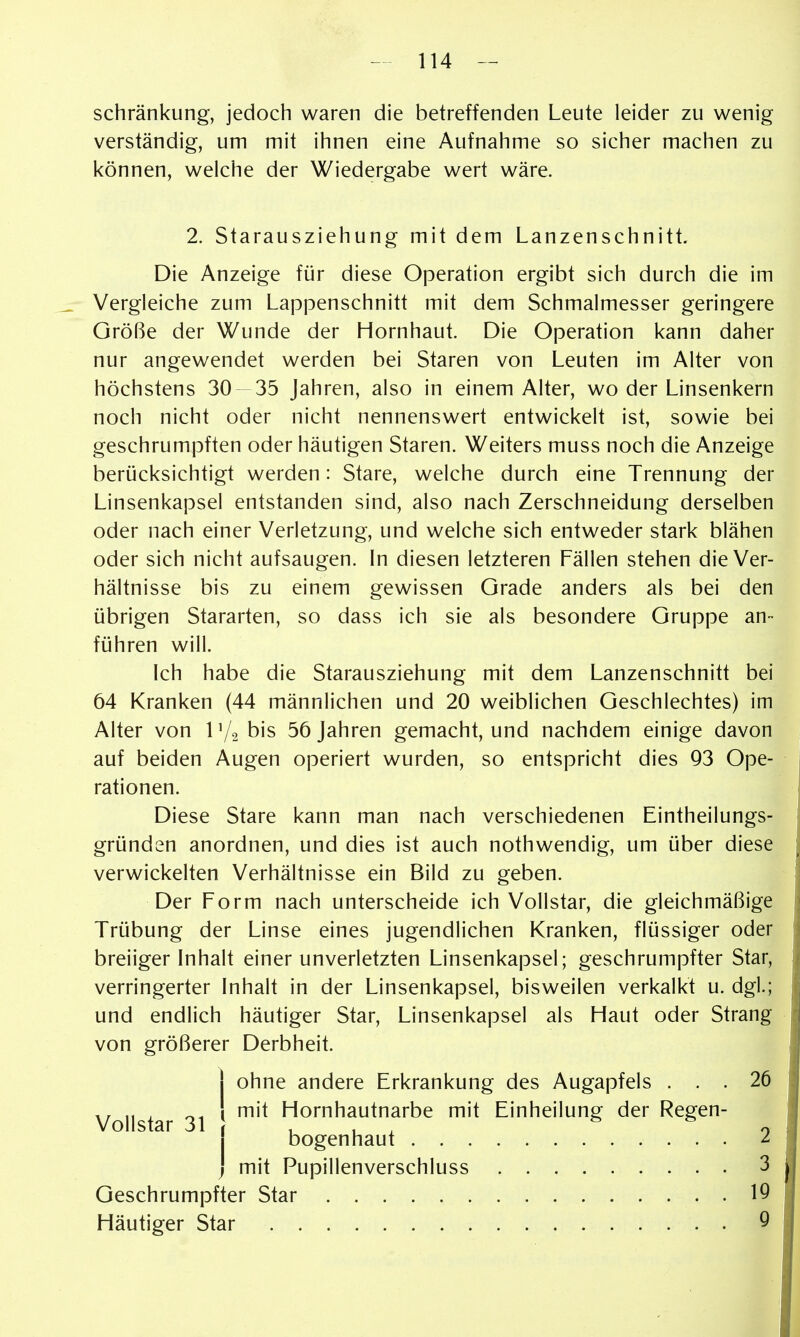 schränkung, jedoch waren die betreffenden Leute leider zu wenig verständig, um mit ihnen eine Aufnahme so sicher machen zu können, welche der Wiedergabe wert wäre. 2. Starausziehung mit dem Lanzenschnitt. Die Anzeige für diese Operation ergibt sich durch die im Vergleiche zum Lappenschnitt mit dem Schmalmesser geringere Größe der Wunde der Hornhaut. Die Operation kann daher nur angewendet werden bei Staren von Leuten im Alter von höchstens 30 35 Jahren, also in einem Alter, wo der Linsenkern noch nicht oder nicht nennenswert entwickelt ist, sowie bei geschrumpften oder häutigen Staren. Weiters muss noch die Anzeige berücksichtigt werden: Stare, welche durch eine Trennung der Linsenkapsel entstanden sind, also nach Zerschneidung derselben oder nach einer Verletzung, und welche sich entweder stark blähen oder sich nicht aufsaugen. In diesen letzteren Fällen stehen die Ver- hältnisse bis zu einem gewissen Grade anders als bei den übrigen Stararten, so dass ich sie als besondere Gruppe an- führen will. Ich habe die Starausziehung mit dem Lanzenschnitt bei 64 Kranken (44 männlichen und 20 weiblichen Geschlechtes) im Alter von 1V2 bis 56 Jahren gemacht, und nachdem einige davon auf beiden Augen operiert wurden, so entspricht dies 93 Ope- rationen. Diese Stare kann man nach verschiedenen Eintheilungs- gründen anordnen, und dies ist auch nothwendig, um über diese verwickelten Verhältnisse ein Bild zu geben. Der Form nach unterscheide ich Vollstar, die gleichmäßige Trübung der Linse eines jugendlichen Kranken, flüssiger oder breiiger Inhalt einer unverletzten Linsenkapsel; geschrumpfter Star, verringerter Inhalt in der Linsenkapsel, bisweilen verkalkt u. dgl.; und endlich häutiger Star, Linsenkapsel als Haut oder Strang von größerer Derbheit. ohne andere Erkrankung des Augapfels . . . mit Hornhautnarbe mit Einheilung der Regen- 26 Vollstar 31 bogenhaut . . . mit Pupillenverschluss 2 3 19 9 Geschrumpfter Star Häutiger Star . ,