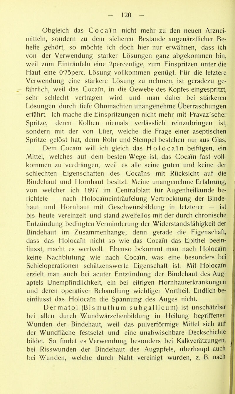 Obgleich das Cocain nicht mehr zu den neuen Arznei- mitteln, sondern zu dem sicheren Bestände augenärztlicher Be- helfe gehört, so möchte ich doch hier nur erwähnen, dass ich von der Verwendung starker Lösungen ganz abgekommen bin, weil zum Einträufeln eine 2percentige, zum Einspritzen unter die Haut eine 0'75perc. Lösung vollkommen genügt. Für die letztere Verwendung eine stärkere Lösung zu nehmen, ist geradezu ge- fährlich, weil das Cocain, in die Gewebe des Kopfes eingespritzt, sehr schlecht vertragen wird und man daher bei stärkeren Lösungen durch tiefe Ohnmächten unangenehme Überraschungen erfährt, ich mache die Einspritzungen nicht mehr mit Pravaz'scher Spritze, deren Kolben niemals verlässlich reinzubringen ist, sondern mit der von Lüer, welche die Frage einer aseptischen Spritze gelöst hat, denn Rohr und Stempel bestehen nur aus Glas. Dem Cocain will ich gleich das HolocaYn beifügen, ein Mittel, welches auf dem besten Wege ist, das Cocain fast voll- kommen zu verdrängen, weil es alle seine guten und keine der schlechten Eigenschaften des Cocains mit Rücksicht auf die Bindehaut und Hornhaut besitzt. Meine unangenehme Erfahrung, von welcher ich 18Q7 im Centraiblatt für Augenheilkunde be- richtete — nach Holoca'ineinträufelung Vertrocknung der Binde- haut und Hornhaut mit Geschwürsbildung in letzterer — ist bis heute vereinzelt und stand zweifellos mit der durch chronische Entzündung bedingten Verminderung der Widerstandsfähigkeit der Bindehaut im Zusammenhange; denn gerade die Eigenschaft, dass das Holocain nicht so wie das Cocain das Epithel beein- flusst, macht es wertvoll. Ebenso bekommt man nach Holocain keine Nachblutung wie nach Cocain, was eine besonders bei Schieloperationen schätzenswerte Eigenschaft ist. Mit Holocain erzielt man auch bei acuter Entzündung der Bindehaut des Aug- apfels Unempfindlichkeit, ein bei eitrigen Hornhauterkrankungen und deren operativer Behandlung wichtiger Vortheil. Endlich be- einflusst das Holocain die Spannung des Auges nicht. Dermatol (Bismuthum subgallicum) ist unschätzbar bei allen durch Wundwärzchenbildung in Heilung begriffenen Wunden der Bindehaut, weil das pulverförmige Mittel sich auf der Wundfläche festsetzt und eine unabwischbare Deckschichte bildet. So findet es Verwendung besonders bei Kalkverätzungen, bei Risswunden der Bindehaut des Augapfels, überhaupt auch bei Wunden, welche durch Naht vereinigt wurden, z. B. nach