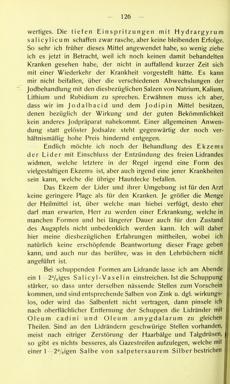 wertiges. Die tiefen Einspritzungen mit Hydrargyrum s a 1 i c y 1 i c u ni schaffen zwar rasche, aber keine bleibenden Erfolge. So sehr ich früher dieses Mittel angewendet habe, so wenig ziehe ich es jetzt in Betracht, weil ich noch keinen damit behandelten Kranken gesehen habe, der nicht in auffallend kurzer Zeit sich mit einer Wiederkehr der Krankheit vorgestellt hätte. Es kann mir nicht beifallen, über die verschiedenen Abwechslungen der Jodbehandlung mit den diesbezüglichen Salzen von Natrium, Kalium, Lithium und Rubidium zu sprechen. Erwähnen muss ich aber, dass wir im Jodalbacid und dem Jodipin Mittel besitzen, denen bezüglich der Wirkung und der guten Bekömmlichkeit kein anderes Jodpräparat nahekommt. Einer allgemeinen Anwen- dung statt gelöster Jodsalze steht gegenwärtig der noch ver- hältnismäßig hohe Preis hindernd entgegen. Endlich möchte ich noch der Behandlung des Ekzems der Lider mit Einschluss der Entzündung des freien Lidrandes widmen, welche letztere in der Regel irgend eine Form des vielgestaltigen Ekzems ist, aber auch irgend eine jener Krankheiten sein kann, welche die übrige Hautdecke befallen. Das Ekzem der Lider und ihrer Umgebung ist für den Arzt keine geringere Plage als für den Kranken. Je größer die Menge der Heilmittel ist, über welche man hiebei verfügt, desto eher darf man erwarten, Herr zu werden einer Erkrankung, welche in manchen Formen und bei längerer Dauer auch für den Zustand des Augapfels nicht unbedenklich werden kann. Ich will daher hier meine diesbezüglichen Erfahrungen mittheilen, wobei ich natürlich keine erschöpfende Beantwortung dieser Frage geben kann, und auch nur das berühre, was in den Lehrbüchern nicht angeführt ist. Bei schuppenden Formen am Lidrande lasse ich am Abende einl—27oiges Salicyl-Vaselin einstreichen. Ist die Schuppung stärker, so dass unter derselben nässende Stellen zum Vorschein kommen, und sind entsprechende Salben von Zink u. dgl. wirkungs- los, oder wird das Salbenfett nicht vertragen, dann pinsele ich nach oberflächlicher Entfernung der Schuppen die Lidränder mit Oleum cadini und Oleum amygdalarum zu gleichen Theilen. Sind an den Lidrändern geschwürige Stellen vorhanden, meist nach eitriger Zerstörung der Haarbälge und Talgdrüsen, so gibt es nichts besseres, als Gazestreifen aufzulegen, welche mit einer 1—2Yoigen Salbe von salpetersaurem Silber bestrichen