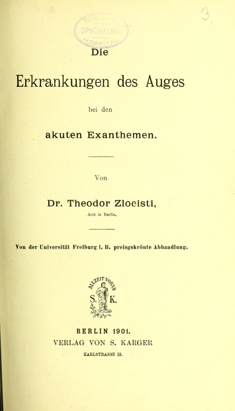 Die Erkrankungen des Auges bei den akuten Exanthemen. Von Dr. Theodor Zlocisti, Arzt in Berlin. Von der Universität Freibarg i. B. preisgekrönte Abhandlung. S-f K. BERLIN 1901. VERLAG VON S. KARGER KARLSTRASSE 15.