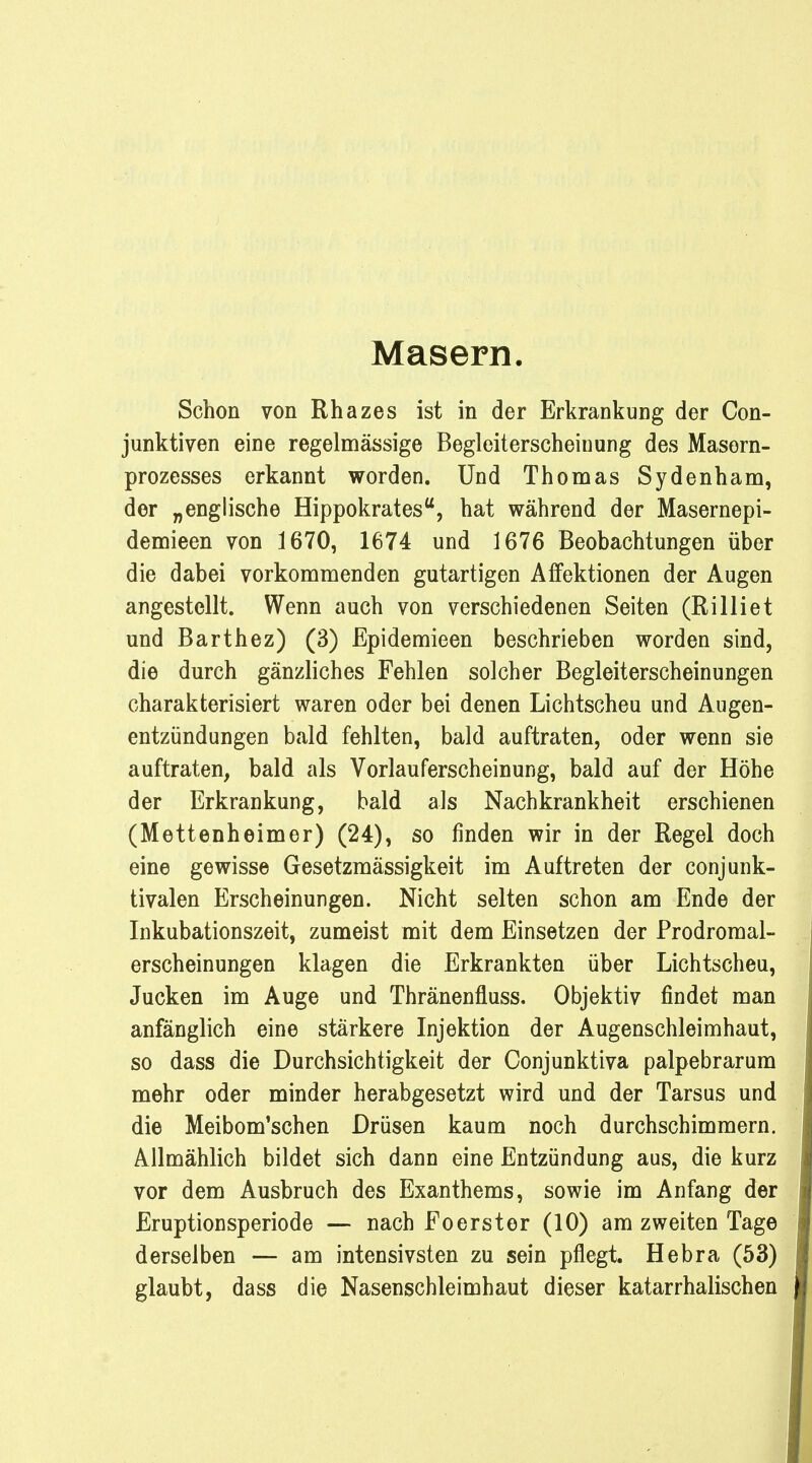 Masern. Schon von Rhazes ist in der Erkrankung der Con- junktiven eine regelmässige Begleiterscheinung des Masorn- prozesses erkannt worden. Und Thomas Sydenham, der „englische Hippokratestf, hat während der Masernepi- demieen von 1670, 1674 und 1676 Beobachtungen über die dabei vorkommenden gutartigen Affektionen der Augen angestellt. Wenn auch von verschiedenen Seiten (Rilliet und Barthez) (3) Epidemieen beschrieben worden sind, die durch gänzliches Fehlen solcher Begleiterscheinungen charakterisiert waren oder bei denen Lichtscheu und Augen- entzündungen bald fehlten, bald auftraten, oder wenn sie auftraten, bald als Vorlauferscheinung, bald auf der Höhe der Erkrankung, bald als Nachkrankheit erschienen (Mettenheimer) (24), so finden wir in der Regel doch eine gewisse Gesetzmässigkeit im Auftreten der conjunk- tivalen Erscheinungen. Nicht selten schon am Ende der Inkubationszeit, zumeist mit dem Einsetzen der Prodromal- erscheinungen klagen die Erkrankten über Lichtscheu, Jucken im Auge und Thränenfluss. Objektiv findet man anfänglich eine stärkere Injektion der Augenschleimhaut, so dass die Durchsichtigkeit der Conjunktiva palpebrarum mehr oder minder herabgesetzt wird und der Tarsus und die Meibom'schen Drüsen kaum noch durchschimmern. Allmählich bildet sich dann eine Entzündung aus, die kurz vor dem Ausbruch des Exanthems, sowie im Anfang der Eruptionsperiode — nach Foerster (10) am zweiten Tage derselben — am intensivsten zu sein pflegt. Hebra (53) glaubt, dass die Nasenschleimhaut dieser katarrhalischen