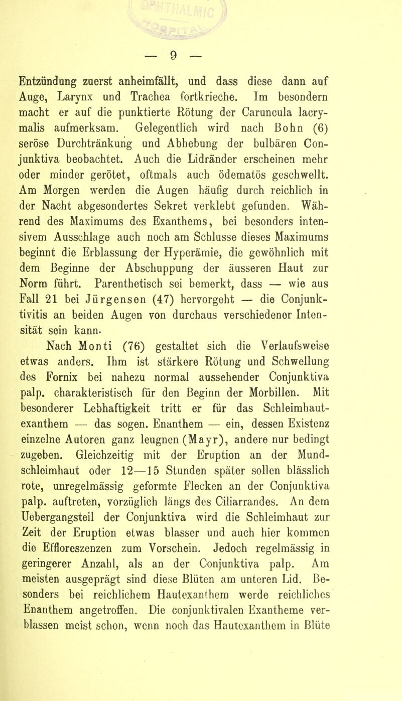 Entzündung zuerst anheimfällt, und dass diese dann auf Auge, Larynx und Trachea fortkrieche. Im besondern macht er auf die punktierte Rötung der Caruncula lacry- malis aufmerksam. Gelegentlich wird nach ßohn (6) seröse Durchtränkung und Abhebung der bulbären Con- junktiva beobachtet. Auch die Lidränder erscheinen mehr oder minder gerötet, oftmals auch ödematös geschwellt. Am Morgen werden die Augen häufig durch reichlich in der Nacht abgesondertes Sekret verklebt gefunden. Wäh- rend des Maximums des Exanthems, bei besonders inten- sivem Ausschlage auch noch am Schlüsse dieses Maximums beginnt die Erblassung der Hyperämie, die gewöhnlich mit dem Beginne der Abschuppung der äusseren Haut zur Norm führt. Parenthetisch sei bemerkt, dass — wie aus Fall 21 bei Jürgensen (47) hervorgeht — die Conjunk- tivitis an beiden Augen von durchaus verschiedener Inten- sität sein kann. Nach Monti (76) gestaltet sich die Verlaufsweise etwas anders. Ihm ist stärkere Rötung und Schwellung des Fornix bei nahezu normal aussehender Conjunktiva palp. charakteristisch für den Beginn der Morbillen. Mit besonderer Lebhaftigkeit tritt er für das Schleimhaut- exanthem — das sogen. Enanthem — ein, dessen Existenz einzelne Autoren ganz leugnen (Mayr), andere nur bedingt zugeben. Gleichzeitig mit der Eruption an der Mund- schleimhaut oder 12—15 Stunden später sollen blässlich rote, unregelmässig geformte Flecken an der Conjunktiva palp. auftreten, vorzüglich längs des Ciliarrandes. An dem Uebergangsteil der Conjunktiva wird die Schleimhaut zur Zeit der Eruption etwas blasser und auch hier kommen die Effloreszenzen zum Vorschein. Jedoch regelmässig in geringerer Anzahl, als an der Conjunktiva palp. Am meisten ausgeprägt sind diese Blüten am unteren Lid. Be- sonders bei reichlichem Hautexanthem werde reichliches Enanthem angetroffen. Die conjunktivalen Exantheme ver- blassen meist schon, wenn noch das Hautexanthem in Blüte