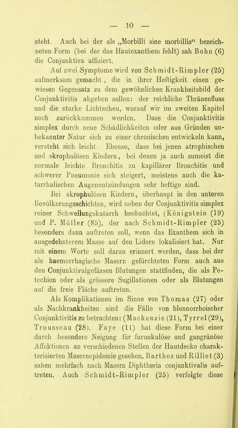 steht. Auch bei der als „Morbilli sine morbillis bezeich- neten Form (bei der das Hautexanthem fehlt) sah Bohn (6) die Conjunktiva affiziert. Auf zwei Symptome wird von Schmidt-Rimpler (25) aufmerksam gemacht, die in ihrer Heftigkeit einen ge- wissen Gegensatz zu dem gewöhnlichen Krankheitsbild der Conjunktivitis abgeben sollen: der reichliche Thränenfluss und die starke Lichtscheu, worauf wir im zweiten Kapitel noch zurückkommen werden. Dass die Conjunktivitis simplex durch neue Schädlichkeiten oder aus Gründen un- bekannter Natur sich zu einer chronischen entwickeln kann, versteht sich leicht. Ebenso, dass bei jenen atrophischen und skrophulösen Kindern, bei denen ja auch zumeist die normale leichte Bronchitis zu kapillärer Bronchitis und schwerer Pneumonie sich steigert, meistens auch die ka- tarrhalischen Augenentzündungen sehr heftige sind. Bei skrophulösen Kindern, überhaupt in den unteren Bevölkerungsschichten, wird neben der Conjunktivitis simplex reiner Schwellungskatarrh beobachtet, (Königstein (19) und P. Müller (85), der nach Schmidt-Rimpler (25) besonders dann auftreten soll, wenn das Exanthem sich in ausgedehnterem Masse auf den Lidern lokalisiert hat. Nur mit einem Worte soll daran erinnert werden, dass bei der als haemorrhagische Masern gefürchteten Form auch aus den Conjunktivalgefässen Blutungen stattfinden, die als Pe- techien oder als grössere Sugillationen oder als Blutungen auf die freie Fläche auftreten. Als Komplikationen im Sinne von Thomas (27) oder als Nachkrankheiten sind die Fälle von blennorrhoischer Conjunktivitis zu betrachten: (Mackenzie (21), Tyrrel(29), Trousseau (28). Faye (11) hat diese Form bei einer durch besondere Neigung für furunkulöse und gangränöse Affektionen an verschiedenen Stellen der Hautdecke charak- terisierten Masernepidemie gesehen. Barthez und Rilliet (3) sahen mehrfach nach Masern Diphtheria conjunktivalis auf- treten. Auch Schmidt-Rimpler (25) verfolgte diese