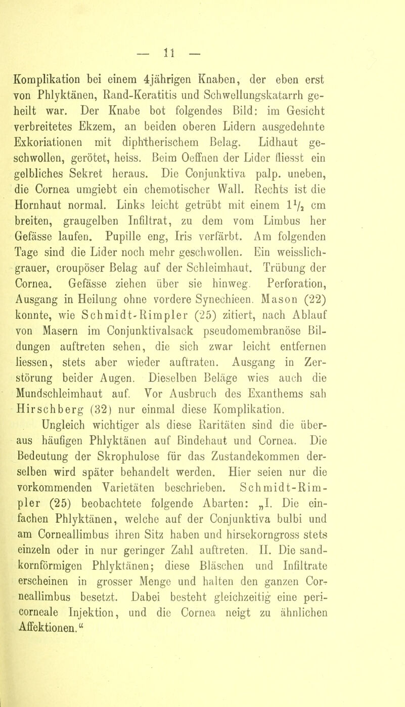 Komplikation bei einem 4jährigen Knaben, der eben erst von Phlyktänen, Rand-Keratitis und Schwellungskatarrh ge- heilt war. Der Knabe bot folgendes Bild: im Gesicht verbreitetes Ekzem, an beiden oberen Lidern ausgedehnte Exkoriationen mit diphtherischem Belag. Lidhaut ge- schwollen, gerötet, heiss. Beim Oeffnen der Lider fliessfc ein gelbliches Sekret heraus. Die Conjunktiva palp. uneben, die Cornea umgiebt ein chemotischer Wall. Rechts ist die Hornhaut normal. Links leicht getrübt mit einem lVa cm breiten, graugelben Infiltrat, zu dem vom Limbus her Gefässe laufen. Pupille eng, Iris verfärbt. Am folgenden Tage sind die Lider noch mehr geschwollen. Ein weisslich- grauer, croupöser Belag auf der Schleimhaut. Trübung der Cornea. Gefässe ziehen über sie hinweg. Perforation, Ausgang in Heilung ohne vordere Synechieen. Mason (22) konnte, wie Schmidt-Rimpler (25) zitiert, nach Ablauf von Masern im Conjunktivalsack pseudomembranöse Bil- dungen auftreten sehen, die sich zwar leicht entfernen Hessen, stets aber wieder auftraten. Ausgang in Zer- störung beider Augen. Dieselben Beläge wies auch die Mundschleimhaut auf. Vor Ausbruch des Exanthems sah Hirschberg (32) nur einmal diese Komplikation. Ungleich wichtiger als diese Raritäten sind die über- aus häufigen Phlyktänen auf Bindehaut und Cornea. Die Bedeutung der Skrophulose für das Zustandekommen der- selben wird später behandelt werden. Hier seien nur die vorkommenden Varietäten beschrieben. Schmidt-Rim- pler (25) beobachtete folgende Abarten: „I. Die ein- fachen Phlyktänen, welche auf der Conjunktiva bulbi und am Corneallimbus ihren Sitz haben und hirsekorngross stets einzeln oder in nur geringer Zahl auftreten. II. Die sand- kornförmigen Phlyktänen; diese Bläschen und Infiltrate erscheinen in grosser Menge und halten den ganzen Corr neallimbus besetzt. Dabei besteht gleichzeitig eine peri- corneale Injektion, und die Cornea neigt zu ähnlichen Affektionen.