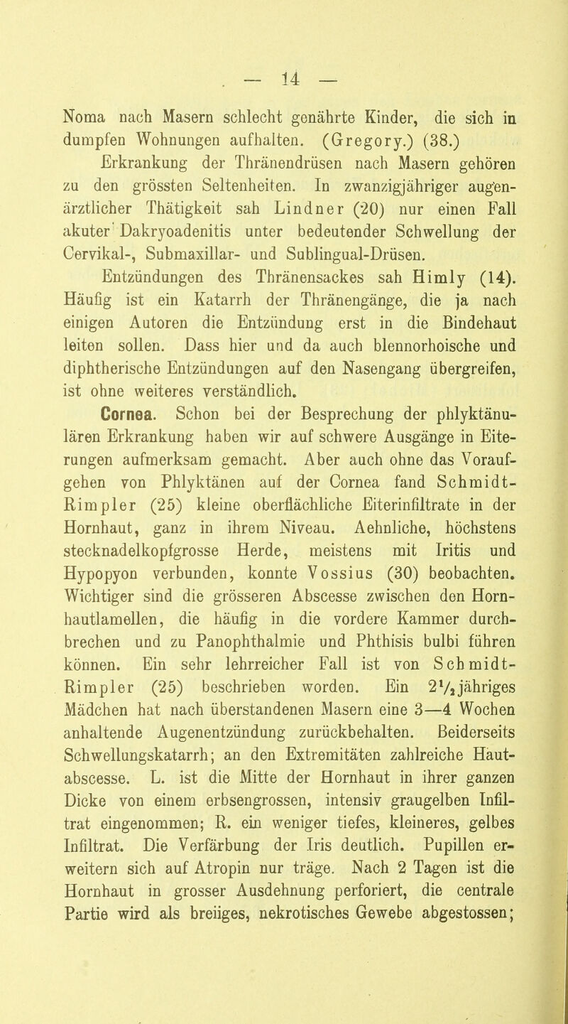 Noma nach Masern schlecht genährte Kinder, die sich in dumpfen Wohnungen aufhalten. (Gregory.) (38.) Erkrankung der Thränendrüsen nach Masern gehören zu den grössten Seltenheiten. In zwanzigjähriger augen- ärztlicher Thätigkeit sah Lindner (*20) nur einen Fall akuter' Dakryoadenitis unter bedeutender Schwellung der Cervikal-, Submaxillar- und Sublingual-Drüsen. Entzündungen des Thränensackes sah Himly (14). Häufig ist ein Katarrh der Thränengänge, die ja nach einigen Autoren die Entzündung erst in die Bindehaut leiten sollen. Dass hier und da auch blennorhoische und diphtherische Entzündungen auf den Nasengang übergreifen, ist ohne weiteres verständlich. Cornea. Schon bei der Besprechung der phlyktänu- lären Erkrankung haben wir auf schwere Ausgänge in Eite- rungen aufmerksam gemacht. Aber auch ohne das Vorauf- gehen von Phlyktänen auf der Cornea fand Schmidt- Rimpler (25) kleine oberflächliche Eiterinfiltrate in der Hornhaut, ganz in ihrem Niveau. Aehnliche, höchstens stecknadelkopfgrosse Herde, meistens mit Iritis und Hypopyon verbunden, konnte Vossius (30) beobachten. Wichtiger sind die grösseren Abscesse zwischen den Horn- hautlamellen, die häufig in die vordere Kammer durch- brechen und zu PanOphthalmie und Phthisis bulbi führen können. Ein sehr lehrreicher Fall ist von Schmidt- Rimpler (25) beschrieben worden. Ein 2 Vi jähriges Mädchen hat nach überstandenen Masern eine 3—4 Wochen anhaltende Augenentzündung zurückbehalten. Beiderseits Schwellungskatarrh; an den Extremitäten zahlreiche Haut- abscesse. L. ist die Mitte der Hornhaut in ihrer ganzen Dicke von einem erbsengrossen, intensiv graugelben Infil- trat eingenommen; R. ein weniger tiefes, kleineres, gelbes Infiltrat. Die Verfärbung der Iris deutlich. Pupillen er- weitern sich auf Atropin nur träge. Nach 2 Tagen ist die Hornhaut in grosser Ausdehnung perforiert, die centrale Partie wird als breiiges, nekrotisches Gewebe abgestossen;