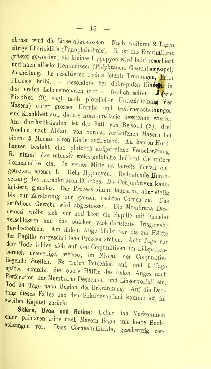 ebenso wird die Linse abgestossen. Nach weiteren 2 Ta-en eitrige Chorioiditis (Panophthalmie). R. jst das Eiterinfiltrat grosser geworden; ein kleines Hypopyon wird bald resorbiert und nach allerlei Hemmnissen (Phlyktänen, Gesichtserysipel) Ausheilung. Es resultieren rechts leichte Trübungen, links Phtbis.s bulbi. _ Besonders bei dekrepiden KindÄ in den ersten Lebensmonaten tritt - freilich selten -TLe Fischer (9) sagt nach plötzlicher Unterdrückung der Masern) unter grosser Unruhe und Gehirnerscbeinungen eine Krankheit auf, die als Keratomalacie bezeichnet wurde Am durchsichtigsten ist der m VOü ßezold . Wochen nach Ablauf von normal verlaufenen Masern bei einem 5 Monate alten Kinde auftretend. An beiden Horn- hauten besteht eine plötzlich aufgetretene Verschwärung K- mmmt das intensiv weiss-gelbliche Infiltrat die untere Corneahälfte ein. In seiner Mitte ist bereits Verfall ein getreten ebenso L. Kein Hypopyon. Bedeutende Herab- setzung des intraokularen Druckes. Die Conjunktiven kaum injiziert, glanzlos. Der Prozess nimmt langsam, aber stetig bis zur Zerstörung der ganzen rechten Cornea zu. Das zerfallene Gewebe wird abgestossen. Die Membrana Des cemet. wölbt sich vor und lässt die Pupille mit Exsudat verschlossen und das stärker vaskularisierte Irisgewebe durchscheinen. Am linken Auge bleibt der bis zur Hälfte der Pupille vorgeschrittene Prozess stehen. Acht Tage vor bereich dreieckige, weisse, im Niveau der Conjunktiva Legende Stellen. Es treten Petechien auf, m 7 spater schmilzt die obere Hälfte des link n Auges nach Perforation der Membrana Descemeti und Linsenvorfall ein -loci 24 Tage nach Beginn der Erkrankung. Auf die Den ung dieses Falles und den Sektionsbefund komme ich im zweiten Kapitel zurück- Sklera, Uvea und Retina: Ueber das Vorkommen hll?ären IrSS MaSem Iieg6D mir kei- Beob- achtungen vor. Dass Cornealinfiltrate, geschwürig 2er-