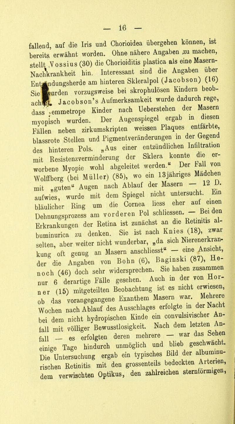 fallend, auf die Iris und Chorioidea übergehen können, ist bereits' erwähnt worden. Ohne nähere Angaben .zu machen, stellt Vossius (30) die Chorioiditis plastica als eine Masern- Nach'krankheit hin. Interessant sind die Angaben über Enttfndungsherde am hinteren Skleralpol (Jacobson) (16) Siefcurden vorzugsweise bei skrophulösen Kindern beob- achlf. Jacobson's Aufmerksamkeit wurde dadurch rege, dass'.emmetrope Kinder nach Ueberstehen der Masern myopisch wurden. Der Augenspiegel ergab in diesen Fällen neben zirkumskripten weissen Plaques entfärbte, blassrote Stellen und Pigmentveränderungen in der Gegend des hinteren Pols. „Aus einer entzündlichen Infiltration mit Resistenzverminderung der Sklera konnte die er- worbene Myopie wohl abgeleitet werden.« Der Fall von Wolffberg (bei Müller) (85), wo ein 13jähriges Madchen mit „guten Augen nach Ablauf der Masern - 12 D. aufwies, wurde mit dem Spiegel nicht untersucht. Ein bläulicher Ring um die Cornea liess eher auf einen Dehnungsprozess am vorderen Pol schliessen - Bei den Erkrankungen der Retina ist zunächst an die Retinitis al- buminurica zu denken. Sie ist nach Knies (18), zwar selten, aber weiter nicht wunderbar, „da sich Nierenerkran, kung oft genug an Masern anschliesst« - eine Ansicht, der die Angaben von Bohn (6), Baginski (87), He- noch (46) doch sehr widersprechen. Sie haben zusammen nur 6 derartige Fälle gesehen. Auch in der von Hör- ner (15) mitgeteilten Beobachtung ist es nicht erwiesen, ob das vorangegangene Exanthem Masern war. Mehrere Wochen nach Ablauf des Ausschlages erfolgte in der Nacht bei dem nicht hydropischen Kinde ein convulsivischer An- fall mit völliger Bewusstlosigkeit. Nach dem letzten An- fall - es erfolgten deren mehrere - war das Sehen einige Tage hindurch unmöglich und blieb geschwächt. Die Untersuchung ergab ein typisches Bild der albuminu- rischen Retinitis mit den grossenteils bedeckten Arterien, dem verwischten Optikus, den zahlreichen sternförmigen,