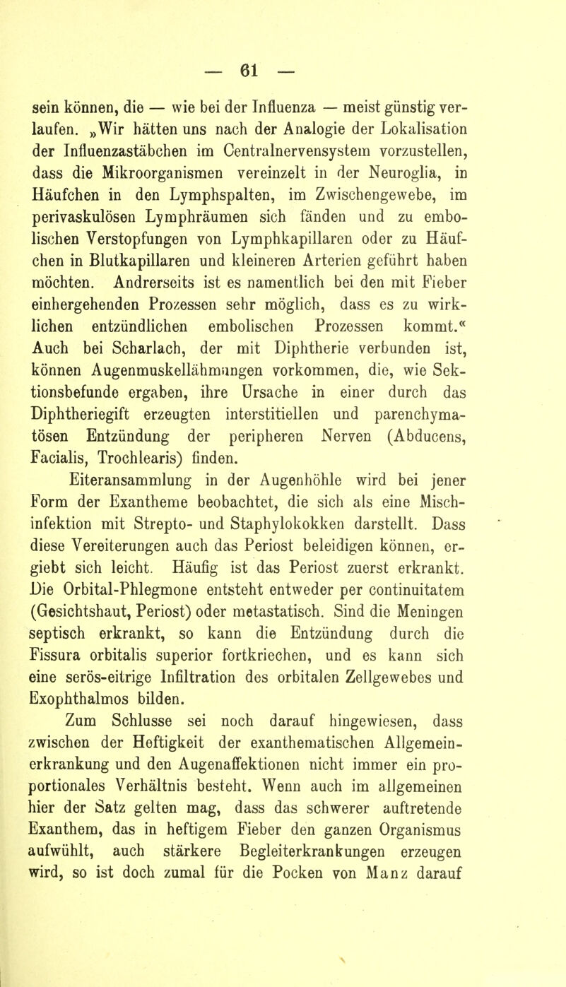 sein können, die — wie bei der Influenza — meist günstig ver- laufen. »Wir hätten uns nach der Analogie der Lokalisation der Influenzastäbchen im Centrainervensystem vorzustellen, dass die Mikroorganismen vereinzelt in der Neuroglia, in Häufchen in den Lymphspalten, im Zwischengewebe, im perivaskulösen Lymphräumen sich fänden und zu embo- lischen Verstopfungen von .Lymphkapillaren oder zu Häuf- chen in Blutkapillaren und kleineren Arterien geführt haben möchten. Andrerseits ist es namentlich bei den mit Fieber einhergehenden Prozessen sehr möglich, dass es zu wirk- lichen entzündlichen embolischen Prozessen kommt.« Auch bei Scharlach, der mit Diphtherie verbunden ist, können Augenmuskellähmungen vorkommen, die, wie Sek- tionsbefunde ergaben, ihre Ursache in einer durch das Diphtheriegift erzeugten interstitiellen und parenchyma- tösen Entzündung der peripheren Nerven (Abducens, Facialis, Trochlearis) finden. Eiteransammlung in der Augenhöhle wird bei jener Form der Exantheme beobachtet, die sich als eine Misch- infektion mit Strepto- und Staphylokokken darstellt. Dass diese Vereiterungen auch das Periost beleidigen können, er- giebt sich leicht. Häufig ist das Periost zuerst erkrankt. Die Orbital-Phlegmone entsteht entweder per continuitatem (Gesichtshaut, Periost) oder metastatisch. Sind die Meningen septisch erkrankt, so kann die Entzündung durch die Fissura orbitalis superior fortkriechen, und es kann sich eine serös-eitrige Infiltration des orbitalen Zellgewebes und Exophthalmos bilden. Zum Schlüsse sei noch darauf hingewiesen, dass zwischen der Heftigkeit der exanthematischen Allgemein- erkrankung und den Augenaffektionen nicht immer ein pro- portionales Verhältnis besteht. Wenn auch im allgemeinen hier der Satz gelten mag, dass das schwerer auftretende Exanthem, das in heftigem Fieber den ganzen Organismus aufwühlt, auch stärkere Begleiterkrankungen erzeugen wird, so ist doch zumal für die Pocken von Manz darauf