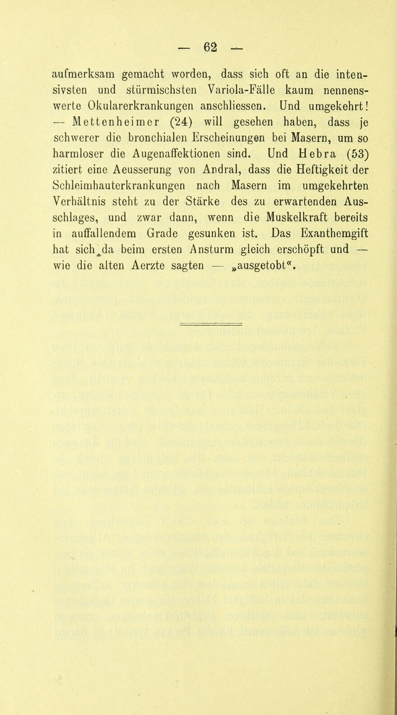 aufmerksam gemacht worden, dass sich oft an die inten- sivsten und stürmischsten Variola-Fälle kaum nennens- werte Okularerkrankungen anschliessen. Und umgekehrt! — Mettenheimer (24) will gesehen haben, dass je schwerer die bronchialen Erscheinungen bei Masern, um so harmloser die Augenaffektionen sind. Und Hebra (53) zitiert eine Aeusserung von Andral, dass die Heftigkeit der Schleimhauterkrankungen nach Masern im umgekehrten Verhältnis steht zu der Stärke des zu erwartenden Aus- schlages, und zwar dann, wenn die Muskelkraft bereits in auffallendem Grade gesunken ist. Das Exanthemgift hat sich^da beim ersten Ansturm gleich erschöpft und — wie die alten Aerzte sagten — »ausgetobt.