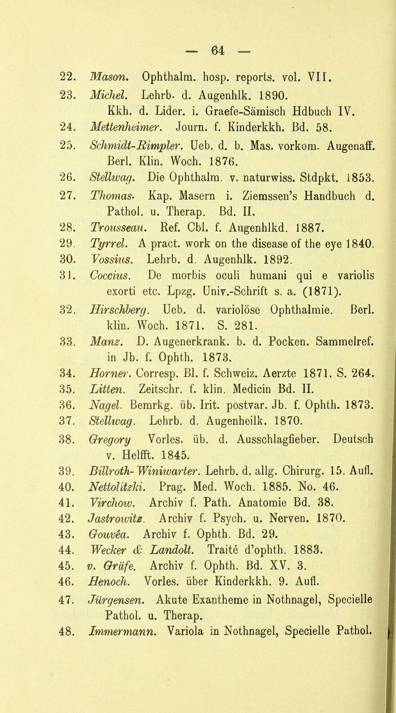 22. Mason, Ophthalm. hosp. reports. vol. VII. 23. Michel. Lehrb. d. Augenhlk. 1890. Kkh. d. Lider, i. Graefe-Säinisch Hdbuch IV. 24. Mettenheimer. Journ. f. Kinderkkh. Bd. 58. 25. Schmidt-Rimpler. Ueb. d. b. Mas. vorkom. Augenaff. Berl. Klin. Woch. 1876. 26. Stellwag. Die Ophthalm. v. naturwiss. Stdpkt. 1853. 27. Thomas- Kap. Masern i. Ziemssen's Handbuch d. Pathol. u. Therap. Bd. IL 28. Trousseau. Ref. Cbl. f. Augenhlkd. 1887. 29. Tyrrel. A pract. work on the disease of the eye 1840. 30. Vossius. Lehrb. d. Augenhlk. 1892. 31. Coccius. De morbis oculi humani qui e variolis exorti etc. Lpzg. Univ.-Schrift s. a. (1871). 32. Hirschberg. Ueb. d. variolöse Ophthalmie. Berl. klin. Woch. 1871. S. 281. 33. Manz. D. Augenerkrank. b. d. Pocken. Sammelref. in Jb. f. Ophth. 1873. 34. Horner. Corresp. Bl. f. Schweiz. Aerzte 1871. S. 264. 35. Litten. Zeitschr. f. klin. Medicin Bd. IL 36. Nagel. Bemrkg. üb. Irit. postvar. Jb. f. Ophth. 1873. 37. Stellwag. Lehrb. d. Augenheilk. 1870. 38. Gregory Vöries, üb. d. Ausschlagfieber. Deutsch v. Helfft. 1845. 39. Billroth- Winiwarter. Lehrb. d. allg. Chirurg. 15. Aufl. 40. NettolitzU. Prag. Med. Woch. 1885. No. 46. 41. Virchow. Archiv f. Path. Anatomie Bd. 38. 42. Jastrowitz. Archiv f. Psych, u. Nerven. 1870. 43. Goavea. Archiv f. Ophth. Bd. 29. 44. Wecker & Landolt. Traite d'ophth. 1883. 45. v. Gräfe, Archiv f. Ophth. Bd. XV. 3. 46. Henoch. Vöries, über Kinderkkh. 9. Aufl. 47. Jürgensen. Akute Exantheme in Nothnagel, Specielle Pathol. u. Therap. 48. Immermann. Variola in Nothnagel, Specielle Pathol.