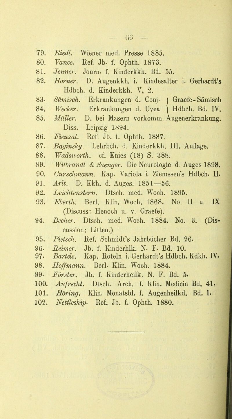 — 06 — 79. Riedl. Wiener med. Presse 1885. 80. Vance. Ref. Jb. f. Ophth. 1873. 81. Jenner. Journ. f. Kinderkkh. Bd. 55. 82. Homer. D. Augenkkh. i. Kindesalter i. Gerhardt's Hdbch. d. Kinderkkh. V, 2. 83- Sämisch. Erkrankungen d. Conj. ( Graefe - Sämisch 84. Wecker. Erkrankungen d. Uvea j Hdbch. Bd. IV. 85. Müller. D. bei Masern vorkomm. Augenerkrankung. Diss. Leipzig 1894. 86. Fieuzal. Ref. Jb. f. Ophth. 1887. 87. Baginsky. Lehrbch. d. Kinderkkh. III. Auflage. 88. Wadsworth, cf. Knies (18) S. 388. 89. Wilbrandt & Saenger. Die Neurologie d. Auges 1898. 90. Curschmann. Kap. Variola i. Ziemssen's Hdbch. IL 91. Arlt. D. Kkh. d. Auges. 1851—56. 92. Leichtenstern. Dtsch. med. Woch. 1895. 93. Eberth. Berl. Klin. Woch. 1868. No. II u. IX (Discuss: Henoch u. v. Graefe). 94. Becher. Dtsch. med. Woch. 1884. No. 3. (Dis- cussion: Litten.) 95. Pietsch. Ref. Schmidts Jahrbücher Bd. 26. 96- Reimer. Jb. f. Kinderhlk. N. F. Bd. 10. 97- Bartels. Kap. Röteln i. Gerhardt's Hdbch. Kdkh. IV. 98. Hoffmann. Berl. Klin. Woch. 1884. 99. Förster. Jb. f. Kinderheilk. N. F. Bd. 5. 100. Aufrecht. Dtsch. Arch. f. Klin. Medicin Bd. 4L 101. Höring. Klin. Monatsbl. f. Augenheilkd. Bd. I. 102. Nettleship. Ref. Jb. f. Ophth. 1880.