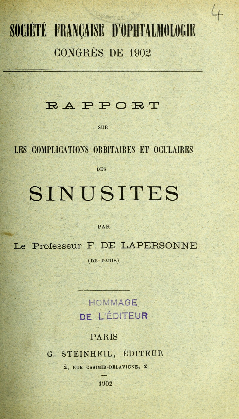 SOCIÉTÉ FRANÇAISE D'OPHTALMOLOGIE CONGRÈS DE 1902 33 .A. PPOET SUR LES COMPLICATIONS 0RB1TA IRES ET OCULAIRES DES SINUSITES PAR Le Professeur F. DE LAPERSONNE (de paris) Hommage, DE L'ÉDITEUR PARIS G. STEINHEIL, ÉDITEUR 2, RUE CASIMIR-DELAVIGNE, 2 1902