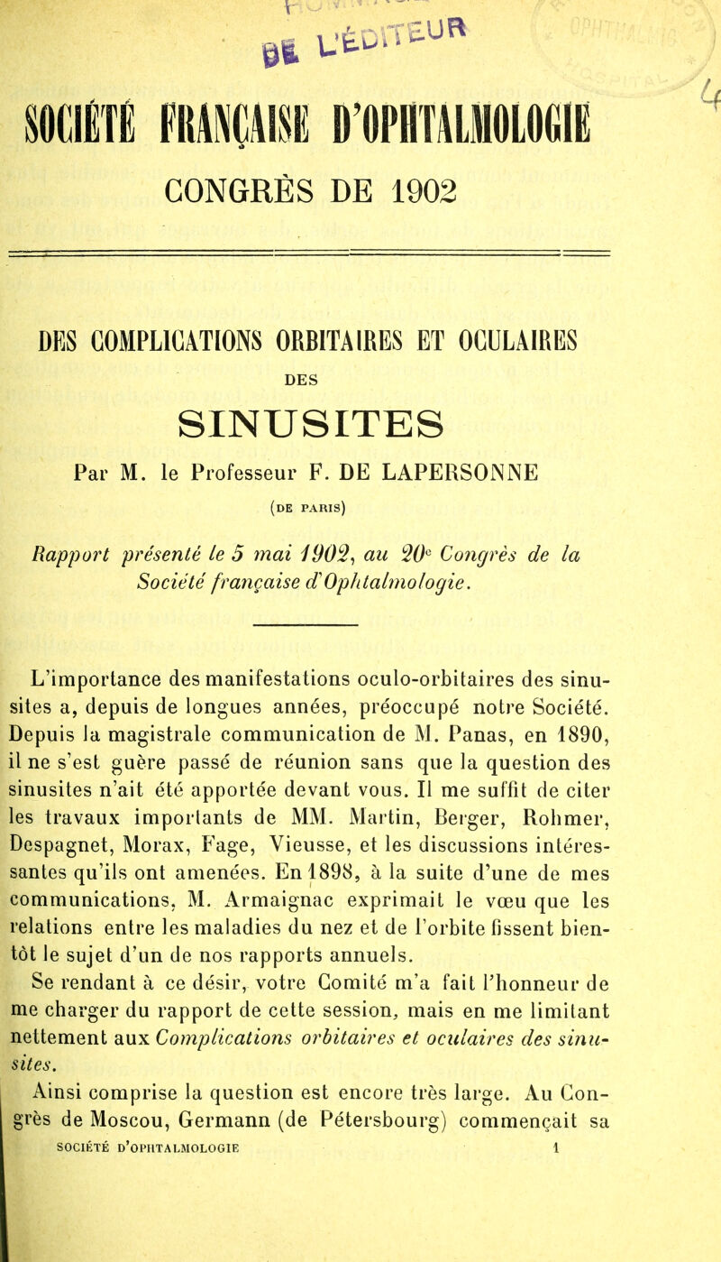 CONGRÈS DE 1902 DES COMPLICATIONS ORBITAIRES ET OCULAIRES DES SINUSITES Par M. le Professeur F. DE LAPERSONiNE (de paris) Rapport présenté le 5 mai 190%, au W° Congrès de la Société française d'Ophtalmologie. L'importance des manifestations oculo-orbitaires des sinu- sites a, depuis de longues années, préoccupé notre Société. Depuis la magistrale communication de M. Panas, en 1890, il ne s'est guère passé de réunion sans que la question des sinusites n'ait été apportée devant vous. Il me suffit de citer les travaux importants de MM. Martin, Berger, Rohmer, Despagnet, Morax, Fage, Vieusse, et les discussions intéres- santes qu'ils ont amenées. En 1898, à la suite d'une de mes communications, M. Armaignac exprimait le vœu que les relations entre les maladies du nez et de l'orbite fissent bien- tôt le sujet d'un de nos rapports annuels. Se rendant à ce désir, votre Comité m'a fait l'honneur de me charger du rapport de cette session, mais en me limitant nettement aux Complications orbitaires et oculaires des sinu- sites. Ainsi comprise la question est encore très large. Au Con- grès de Moscou, Germann (de Pétersbourg) commençait sa