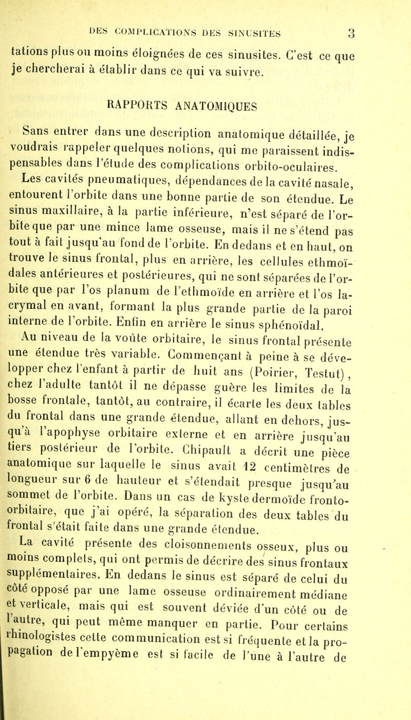 tations plus ou moins éloignées de ces sinusites. C'est ce que je chercherai à établir dans ce qui va suivre. RAPPORTS ANATOMIQUES Sans entrer dans une description anatomique détaillée, je voudrais rappeler quelques notions, qui me paraissent indis- pensables dans l'étude des complications orbito-oculaires. Les cavités pneumatiques, dépendances de la cavité nasale, entourent l'orbite dans une bonne partie de son étendue. Le sinus maxillaire, à la partie inférieure, n'est séparé de l'or- bite que par une mince lame osseuse, mais il ne s'étend pas tout à fait jusqu'au fond de l'orbite. En dedans et en haut, on trouve le sinus frontal, plus en arrière, les cellules ethmoï- dales antérieures et postérieures, qui ne sont séparées de l'or- bite que par l'os planum de l'ethmoïde en arrière et l'os la- crymal en avant, formant la plus grande partie de la paroi interne de l'orbite. Enfin en arrière le sinus sphénoïdal. Au niveau de la voûte orbitaire, le sinus frontal présente une étendue très variable. Commençant à peine à se déve- lopper chez l'enfant à partir de huit ans (Poirier, Testut) , chez l'adulte tantôt il ne dépasse guère les limites de la bosse frontale, tantôt, au contraire, il écarte les deux tables du frontal dans une grande étendue, allant en dehors, jus- qu'à l'apophyse orbitaire externe et en arrière jusqu'au tiers postérieur de l'orbite. Chipault a décrit une pièce anatomique sur laquelle le sinus avait 12 centimètres de longueur sur 6 de hauteur et s'étendait presque jusqu au sommet de l'orbite. Dans un cas de kyste dermoïde fronto- orbitaire, que j'ai opéré, la séparation des deux tables du frontal s'était faite dans une grande étendue. La cavité présente des cloisonnements osseux, plus ou moins complets, qui ont permis de décrire des sinus'frontaux supplémentaires. En dedans le sinus est séparé de celui du côté opposé par une lame osseuse ordinairement médiane et verticale, mais qui est souvent déviée d'un côté ou de l'autre, qui peut même manquer en partie. Pour certains rhmologistes cette communication est si fréquente et la pro- pagation del'empyème est si facile de l'une à l'autre de