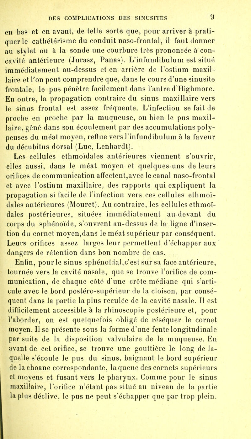 en bas et en avant, de telle sorte que, pour arriver à prati- quer le cathétérisme du conduit naso-frontal, il faut donner au stylet ou à la sonde une courbure très prononcée à con- cavité antérieure (Jurasz, Panas). L'infundibulum est situé immédiatement au-dessus et en arrière de l'ostium maxil- laire et l'on peut comprendre que, dans le cours d'une sinusite frontale, le pus pénètre facilement dans l'antre d'Highmore. En outre, la propagation contraire du sinus maxillaire vers le sinus frontal est assez fréquente. L'infection se fait de proche en proche par la muqueuse, ou bien le pus maxil- laire, gêné dans son écoulement par des accumulations poly- peuses du méat moyen, reflue vers l'infundibulum à la faveur du décubitus dorsal (Luc, Lenhardt). Les cellules ethmoïdales antérieures viennent s'ouvrir, elles aussi, dans le méat moyen et quelques-uns de leurs orifices de communication affectent,avec le canal naso-frontal et avec l'ostium maxillaire, des rapports qui expliquent la propagation si facile de l'infection vers ces cellules ethmoï- dales antérieures (Mouret). Au contraire, les cellules ethmoï- dales postérieures, situées immédiatement au-devant du corps du sphénoïde, s'ouvrent au-dessus de la ligne d'inser- tion du cornet moyen,dans le méat supérieur par conséquent. Leurs orifices assez larges leur permettent d'échapper aux dangers de rétention dans bon nombre de cas. Enfin, pourle sinus sphénoïdal,c'est sur sa face antérieure, tournée vers la cavité nasale, que se trouve l'orifice de com- munication, de chaque côté d'une crête médiane qui s'arti- cule avec le bord postéro-supérieur de la cloison, par consé- quent dans la partie la plus reculée de la cavité nasale. 11 est difficilement accessible à la rhinoscopie postérieure et, pour l'aborder, on est quelquefois obligé de réséquer le cornet moyen. Il se présente sous la forme d'une fente longitudinale par suite de la disposition valvulaire de la muqueuse. En avant de cet orifice, se trouve une gouttière le long de la- quelle s'écoule le pus du sinus, baignant le bord supérieur de la choane correspondante, la queue des cornets supérieurs et moyens et fusant vers le pharynx. Comme pour le sinus maxillaire, l'orifice n'étant pas situé au niveau de la partie la plus déclive, le pus ne peut s'échapper que par trop plein.