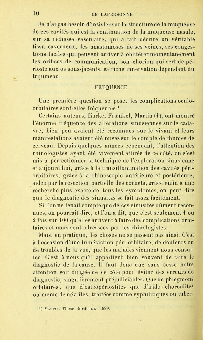 Je n'ai pas besoin d'insister sur la structure de la muqueuse de ces cavités qui est la contiuuation de la muqueuse nasale, sur sa richesse vasculaire, qui a fait décrire un véritable tissu caverneux, les anastomoses de ses veines, ses conges- tions faciles qui peuvent arriver à oblitérer momentanément les orifices de communication, son chorion qui sert de pé- rioste aux os sous-jacents, sa riche innervation dépendant du trijumeau. FRÉQUENCE Une première question se pose, les complications oculo- orbitaires sont-elles fréquentes? Certains auteurs, Karke, Frrcnkel, Martin (1), ont montré l'énorme fréquence des altérations sinusiennes sur le cada- vre, bien peu avaient été reconnues sur le vivant et leurs manifestations avaient été mises sur le compte de rhumes de cerveau. Depuis quelques années cependant, l'attention des rhinologistes ayant été vivement attirée de ce côté, on s'est mis à perfectionner la technique de l'exploration sinusienne et aujourd'hui, grâce à la transillumination des cavités péri- orbitaires, grâce à la rhinoscopie antérieure et postérieure, aidée par la résection partielle des cornets, grâce enfin à une recherche plus exacte de tous les symptômes, on peut dire que le diagnostic des sinusites se fait assez facilement. Si l'on ne tenait compte que de ces sinusites dûment recon- nues, on pourrait dire, et l'on a dit, que c'est seulement 1 ou 2 fois sur 100 qu'elles arrivent à faire des complications orbi- taires et nous sont adressées par les rhinologistes. Mais, en pratique, les choses ne se passent pas ainsi. C'est à l'occasion d'une tuméfaction péri-orbitaire, de douleurs ou de troubles de la vue, que les malades viennent nous consul- ter. C'est à nous qu'il appartient bien souvent de faire le diagnostic de la cause. 11 faut donc que sans cesse notre attention soit dirigée de ce côté pour éviter des erreurs de diagnostic, singulièrement préjudiciables. Que de phlegmons orbitaires , que d'ostéopériostites que d'irido - choroïdites ou même de névrites, traitées comme syphilitiques ou tuber- (1) Martin. Thèse Bordeaux, 1899.