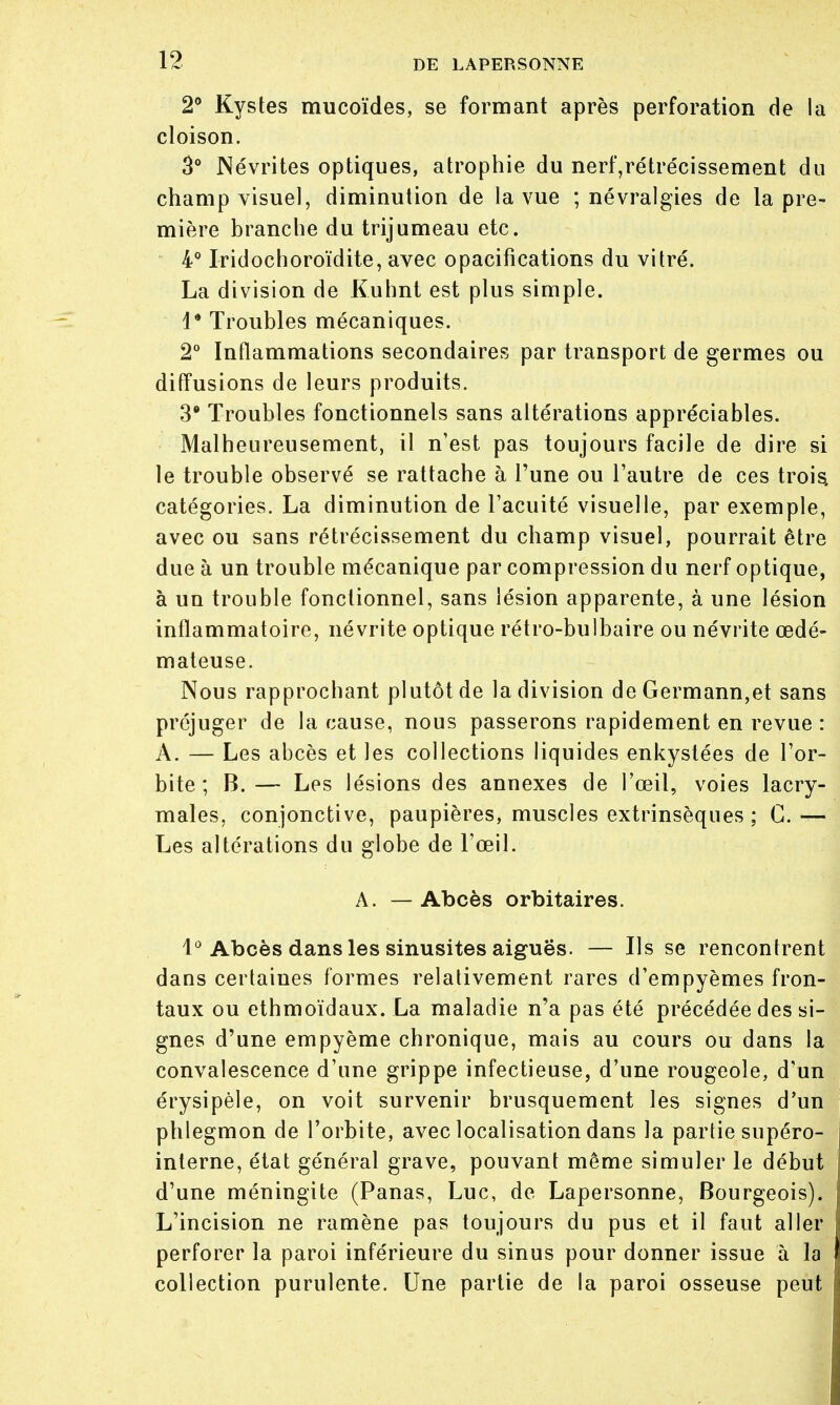 1? 2° Kystes mucoïdes, se formant après perforation de la cloison. 3° Névrites optiques, atrophie du nerf,rétrécissement du champ visuel, diminution de la vue ; névralgies de la pre- mière branche du trijumeau etc. 4° Iridochoroïdite, avec opacifications du vitré. La division de Kuhnt est plus simple. 1* Troubles mécaniques. 2° Inflammations secondaires par transport de germes ou diffusions de leurs produits. 3* Troubles fonctionnels sans altérations appréciables. Malheureusement, il n'est pas toujours facile de dire si le trouble observé se rattache à l'une ou l'autre de ces trois, catégories. La diminution de l'acuité visuelle, par exemple, avec ou sans rétrécissement du champ visuel, pourrait être due à un trouble mécanique par compression du nerf optique, à un trouble fonctionnel, sans lésion apparente, à une lésion inflammatoire, névrite optique rétro-bulbaire ou névrite œdé- mateuse. Nous rapprochant plutôt de la division de Germann,et sans préjuger de la cause, nous passerons rapidement en revue : A. — Les abcès et les collections liquides enkystées de l'or- bite ; B.— Les lésions des annexes de l'œil, voies lacry- males, conjonctive, paupières, muscles extrinsèques ; G. — Les altérations du globe de l'œil. A. — Abcès orbitaires. 1° Abcès dans les sinusites aiguës. — Ils se rencontrent dans certaines formes relativement rares d'empyèmes fron- taux ou ethmoïdaux. La maladie n'a pas été précédée des si- gnes d'une empyème chronique, mais au cours ou dans la convalescence d'une grippe infectieuse, d'une rougeole, d'un érysipèle, on voit survenir brusquement les signes d'un phlegmon de l'orbite, avec localisation dans la partie supéro- interne, état général grave, pouvant même simuler le début d'une méningite (Panas, Luc, de Lapersonne, Bourgeois). L'incision ne ramène pas toujours du pus et il faut aller 't perforer la paroi inférieure du sinus pour donner issue à la collection purulente. Une partie de la paroi osseuse peut 1