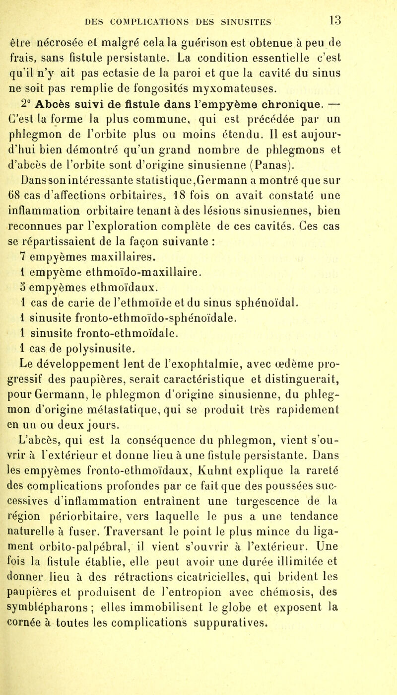 être nécrosée et malgré cela la guérisonest obtenue à peu de frais, sans fistule persistanle. La condition essentielle c'est qu'il n'y ait pas ectasie de la paroi et que la cavité du sinus ne soit pas remplie de fongosités myxomateuses. 2° Abcès suivi de fistule dans l'empyème chronique. — C'est la forme la plus commune, qui est précédée par un phlegmon de l'orbite plus ou moins étendu. Il est aujour- d'hui bien démontré qu'un grand nombre de phlegmons et d'abcès de l'orbite sont d'origine sinusienne (Panas). Dans son intéressante statistique,Germann a montré que sur 68 cas d'affections orbitaires, 18 fois on avait constaté une inflammation orbitaire tenant à des lésions sinusiennes, bien reconnues par l'exploration complète de ces cavités. Ces cas se répartissaient de la façon suivante : 7 empyèmes maxillaires. 1 empyème ethmoïdo-maxillaire. 5 empyèmes ethmoïdaux. 1 cas de carie de l'ethmoïde et du sinus sphénoïdal. 1 sinusite fronto-ethmoïdo-sphénoïdale. 1 sinusite fronto-ethmoïdale. 1 cas de polysinusite. Le développement lent de l'exophtalmie, avec œdème pro- gressif des paupières, serait caractéristique et distinguerait, pour Germann, le phlegmon d'origine sinusienne, du phleg- mon d'origine métastatique, qui se produit très rapidement en un ou deux jours. L'abcès, qui est la conséquence du phlegmon, vient s'ou- vrir à l'extérieur et donne lieu à une fistule persistante. Dans les empyèmes fronto-ethmoïdaux, Kuhnt explique la rareté des complications profondes par ce fait que des poussées suc- cessives d'inflammation entraînent une turgescence de la région périorbitaire, vers laquelle le pus a une tendance naturelle à fuser. Traversant le point le plus mince du liga- ment orbito-palpébral, il vient s'ouvrir à l'extérieur. Une fois la fistule établie, elle peut avoir une durée illimitée et donner lieu à des rétractions cicatricielles, qui brident les paupières et produisent de l'entropion avec chémosis, des symblépharons ; elles immobilisent le globe et exposent la cornée à toutes les complications suppuratives.