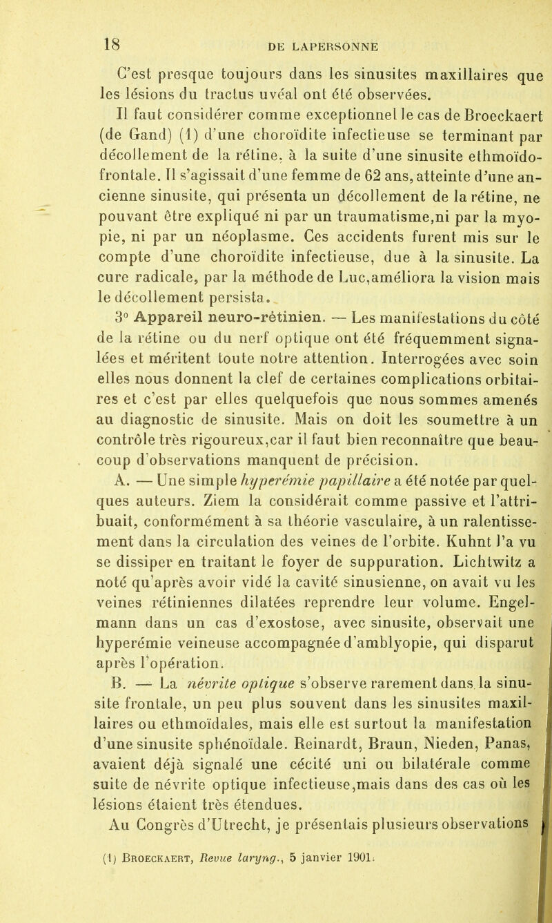 C'est presque toujours dans les sinusites maxillaires que les lésions du tractus uvéal ont été observées. Il faut considérer comme exceptionnel le cas de Broeckaert (de Grand) (1) d'une choroïdite infectieuse se terminant par décollement de la rétine, à la suite d'une sinusite ethmoïdo- frontale. Il s'agissait d'une femme de 62 ans, atteinte d'une an- cienne sinusite, qui présenta un décollement de la rétine, ne pouvant être expliqué ni par un traumatisme,ni par la myo- pie, ni par un néoplasme. Ces accidents furent mis sur le compte d'une choroïdite infectieuse, due à la sinusite. La cure radicale, par la méthode de Luc,améliora la vision mais le décollement persista. 3° Appareil neuro-rétinien. — Les manifestations du côté de la rétine ou du nerf optique ont été fréquemment signa- lées et méritent toute notre attention. Interrogées avec soin elles nous donnent la clef de certaines complications orbitai- res et c'est par elles quelquefois que nous sommes amenés au diagnostic de sinusite. Mais on doit les soumettre à un contrôle très rigoureux,car il faut bien reconnaître que beau- coup d'observations manquent de précision. A. — Une simple hyperémie papillaire a été notée par quel- ques auteurs. Ziem la considérait comme passive et l'attri- buait, conformément à sa théorie vasculaire, à un ralentisse- ment dans la circulation des veines de l'orbite. Kuhnt l'a vu se dissiper en traitant le foyer de suppuration. Lichtwitz a noté qu'après avoir vidé la cavité sinusienne, on avait vu les veines rétiniennes dilatées reprendre leur volume. EngeJ- mann dans un cas d'exostose, avec sinusite, observait une hyperémie veineuse accompagnée d'amblyopie, qui disparut après l'opération. B. — La névrite optique s'observe rarement dans la sinu- site frontale, un peu plus souvent dans les sinusites maxil- laires ou ethrnoïdales, mais elle est surtout la manifestation d'une sinusite sphénoïdale. Reinardt, Braun, Nieden, Panas, avaient déjà signalé une cécité uni ou bilatérale comme suite de névrite optique infectieuse,mais dans des cas où les lésions étaient très étendues. Au Congrès d'Utrecht, je présentais plusieurs observations (1) Broeckaert, Revue laryng., 5 janvier 1901;