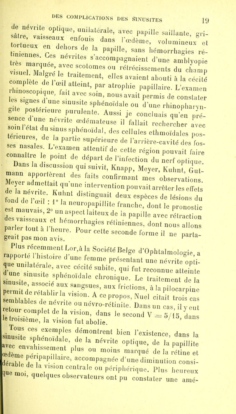 de névrite optique, unilatérale, avec papille saillante «rf-I a e, vaisseaux enfouis rœd^P volumineux et ortueux en dehors de la papille, sans hémorrhagies ré rnmnaeLÏ DéVriteS S'~^-nt amMyo é ZeTm.r'T°meS °n rét,'éci-ements du champ Z Sr , rtement' elIes avaient abouti àl* -cité complète de 1 œil atteint, par atrophie papillaire. L'examen bnoscop.que, fait avec soin, nous avait permis de constater s,gneS d une sinusite sphénoidale ou d'une rhinopha  g te postérieure purulente. Anssi je concluais qu'en p-é- so.nl état du sinus sphénoïdal, des cellules ethmoïdales pos- tures de a partie supérieure de lanière-cavité des fos- ses nasales. L'examen attentif de cette région pouvait l ire connaître e point de départ de l'infection du nerf opti Dans la d.scuss.on qui suivit, Knapp, Meyer, Kuhnt Gut mann apportèrent des faits confirmant mes obse vation Meyer admettait qu'une intervention pouvait arrêter les effets de la névrite. Kuhnt distinguait deux espèces de lé „s dn ma: ai'oo10 * Manche dont le pronos i va Z x M ' , ,teXde 19 Papi'le 3VeC rélracti<» P 1er ton 1 1' ^ rétiniennes, dont nous allons fea^lr6- P0UCett—^forme i, ne parta- Plus récemment Lor,à la Société Belge d'Ophtalmologie a rapporte I histoire d'une femme présentant une névrite on'ti que unilatérale, avec cécité subite, qui fut reconnu a teint sinTit:T;lte 'Pbén0Ïda,e Chr°ni<JUe- Le ^itemei 1 sinusite associe aux sangsues, aux frictions, à la pilocarnine Slabl6 réHtablh'k ViSi°n' A 00 pr°P°S' ^ ' citait S semblables de névrite ou névro-rétinite. Dans un cas il ven jeteur ! de Ia v)sion> dmg Je 1 le troisième, la vision fu t abolie. ' ' . Tous ces exemples démontrent bien l'existence dans U fC itén°ïd*]:> f6 Ia DéVrite deT'pdaapilS,i œdème n ^nt P'US ° m°inS mar^é de la rétine et dé abl 7apilIalre' ac—Pagnée d'une diminution consi- em oi de'aviSloncKen^1e ou périphérique. Plus heureux l«e moi, quelques observateurs ont pu constater une amé-