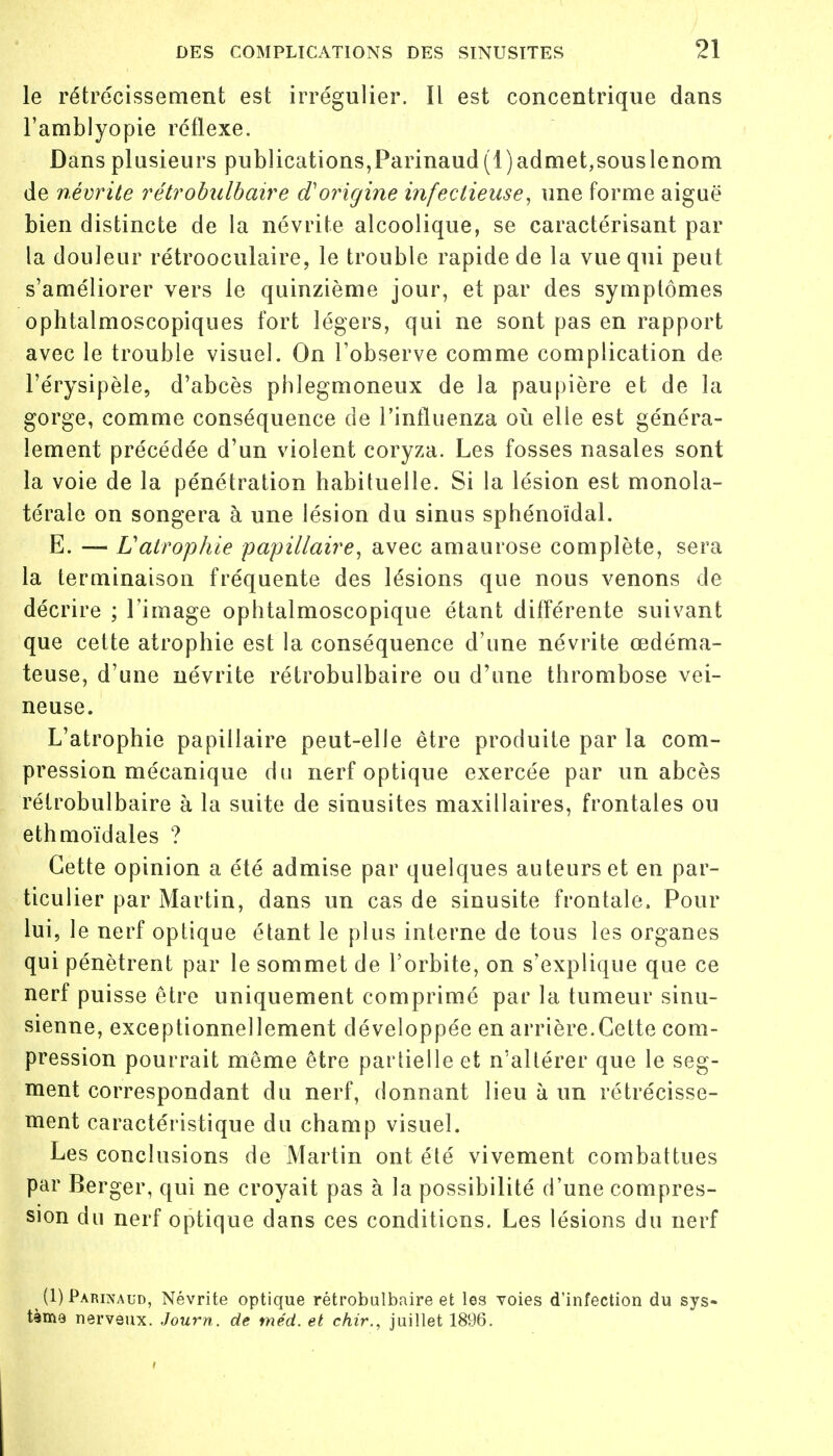 le rétrécissement est irrégulier. Il est concentrique dans l'amblyopie réflexe. Dans plusieurs publications,Parinaud (1)admet,souslenom de névrite rétrobulbaire d'origine infectieuse, une forme aiguë bien distincte de la névrite alcoolique, se caractérisant par la douleur rétrooculaire, le trouble rapide de la vue qui peut s'améliorer vers le quinzième jour, et par des symptômes ophtalmoscopiques fort légers, qui ne sont pas en rapport avec le trouble visuel. On l'observe comme complication de l'érysipèle, d'abcès phlegmoneux de la paupière et de la gorge, comme conséquence de J'influenza où elle est généra- lement précédée d'un violent coryza. Les fosses nasales sont la voie de la pénétration habituelle. Si la lésion est monola- térale on songera à une lésion du sinus sphénoïdal. E. — Vatrophie papillaire, avec amaurose complète, sera la terminaison fréquente des lésions que nous venons de décrire ; l'image ophtalmoscopique étant différente suivant que cette atrophie est la conséquence d'une névrite œdéma- teuse, d'une névrite rétrobulbaire ou d'une thrombose vei- neuse. L'atrophie papillaire peut-elle être produite par la com- pression mécanique du nerf optique exercée par un abcès rétrobulbaire à la suite de sinusites maxillaires, frontales ou ethmoïdales ? Cette opinion a été admise par quelques auteurs et en par- ticulier par Martin, dans un cas de sinusite frontale. Pour lui, le nerf optique étant le plus interne de tous les organes qui pénètrent par le sommet de l'orbite, on s'explique que ce nerf puisse être uniquement comprimé par la tumeur sinu- sienne, exceptionnellement développée en arrière.Cette com- pression pourrait même être partielle et n'altérer que le seg- ment correspondant du nerf, donnant lieu à un rétrécisse- ment caractéristique du champ visuel. Les conclusions de Martin ont été vivement combattues par Berger, qui ne croyait pas à la possibilité d'une compres- sion du nerf optique dans ces conditions. Les lésions du nerf _ (1) Parinaud, Névrite optique rétrobulbaire et les voies d'infection du sys- tème nerveux. Journ. de méd. et chir., juillet 1896.