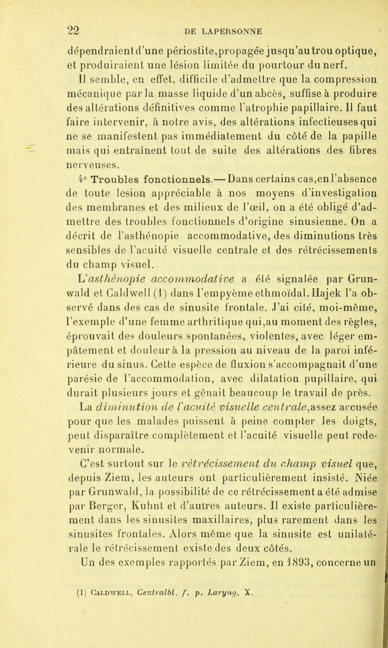 dépendraient d'une périostite,propagée jusqu'au trou optique, et produiraient une lésion limitée du pourtour du nerf. Il semble, en effet, difficile d'admettre que la compression mécanique parla masse liquide d'un abcès, suffise à produire des altérations définitives comme l'atrophie papillaire. Il faut faire intervenir, à notre avis, des altérations infectieuses qui ne se manifestent pas immédiatement du côté de la papille mais qui entraînent tout de suite des altérations des fibres nerveuses. 4° Troubles fonctionnels.— Dans certains cas,enl'absence de toute lésion appréciable à nos moyens d'investigation des membranes et des milieux de l'œil, on a été obligé d'ad- mettre des troubles fonctionnels d'origine sinusienne. On a décrit de l'asthénopie accommodative, des diminutions très sensibles de l'acuité visuelle centrale et des rétrécissements du champ visuel. L'asthénopie accommodative a été signalée par Grun- wald et Caldwell (1) dans Tempyème ethmoïdal. Hajek l'a ob- servé dans des cas de sinusite frontale. J'ai cité, moi-même, l'exemple d'une femme arthritique qui,au moment des règles, éprouvait des douleurs spontanées, violentes, avec léger em- pâtement et douleur à la pression au niveau de la paroi infé- rieure du sinus. Cette espèce de fluxion s'accompagnait d'une parésie de l'accommodation, avec dilatation pupillaire, qui durait plusieurs jours et gênait beaucoup le travail de près. La diminution de Vacuité visuelle centrale,assez accusée pour que les malades puissent à peine compter les doigts, peut disparaître complètement et l'acuité visuelle peut rede- venir normale. C'est surtout sur le rétrécissement du champ visuel que, depuis Ziem, les auteurs ont particulièrement insisté. Niée par Grunwald, la possibilité de ce rétrécissement a été admise par Berger, Kuhnt et d'autres auteurs. Il existe particulière- ment dans les sinusites maxillaires, plus rarement dans les sinusites frontales. Alors même que la sinusite est unilaté- rale le rétrécissement existe des deux côtés. Un des exemples rapportés par Ziem, en 1893, concerne un (1) Caldwell, Ceniralbl. f. p. Laryng, X.