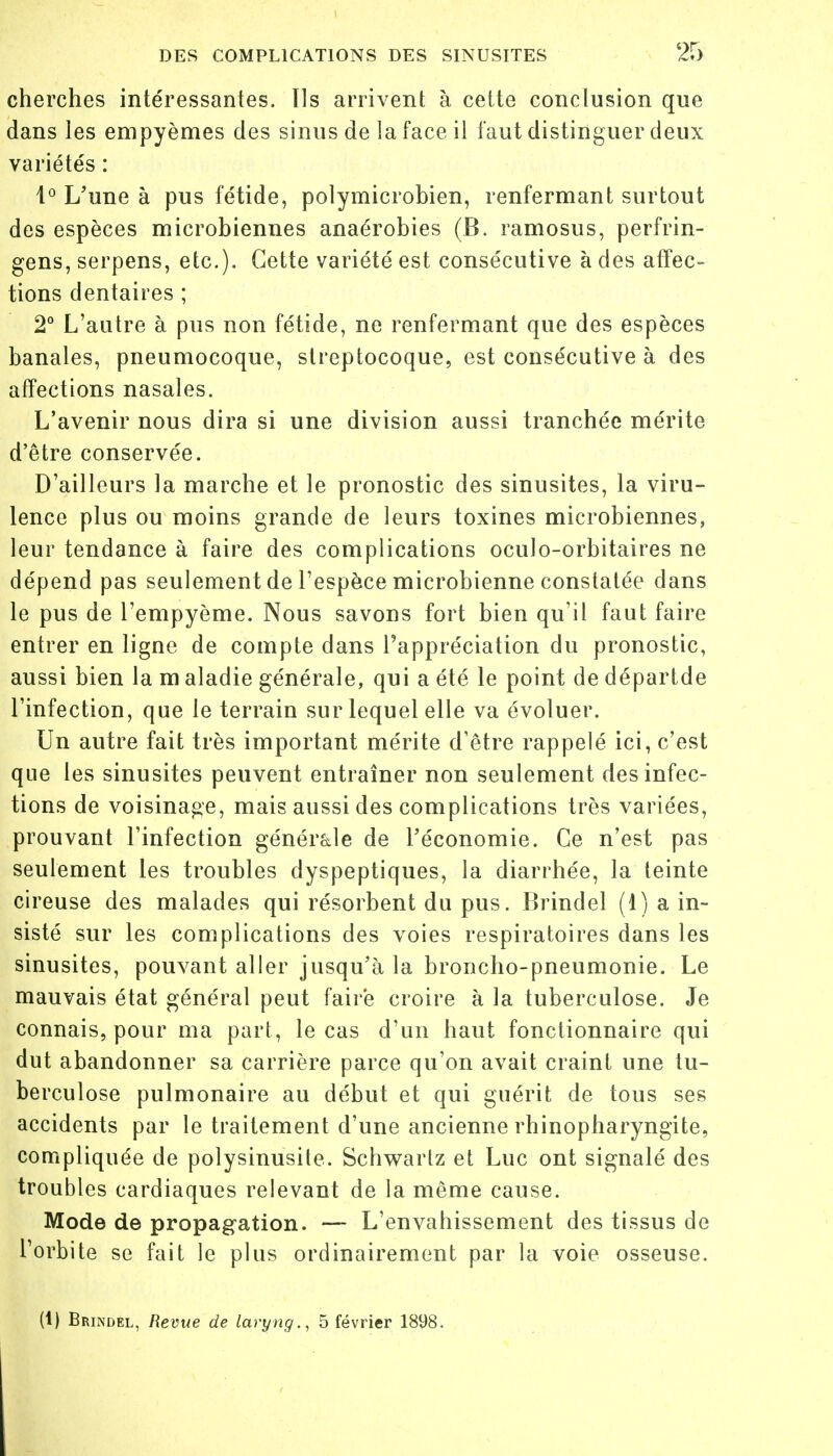 cherches intéressantes. Ils arrivent à cette conclusion que dans les empyèmes des sinus de la face il faut distinguer deux variétés : 1° L'une à pus fétide, polymicrobien, renfermant surtout des espèces microbiennes anaérobies (B. ramosus, perfrin- gens, serpens, etc.). Cette variété est consécutive à des affec- tions dentaires ; 2° L'autre à pus non fétide, ne renfermant que des espèces banales, pneumocoque, streptocoque, est consécutive à des affections nasales. L'avenir nous dira si une division aussi tranchée mérite d'être conservée. D'ailleurs la marche et le pronostic des sinusites, la viru- lence plus ou moins grande de leurs toxines microbiennes, leur tendance à faire des complications oculo-orbitaires ne dépend pas seulement de l'espèce microbienne constatée dans le pus de l'empyème. Nous savons fort bien qu'il faut faire entrer en ligne de compte dans l'appréciation du pronostic, aussi bien la m aladie générale, qui a été le point de départde l'infection, que le terrain sur lequel elle va évoluer. Un autre fait très important mérite d'être rappelé ici, c'est que les sinusites peuvent entraîner non seulement des infec- tions de voisinage, mais aussi des complications très variées, prouvant l'infection générale de l'économie. Ce n'est pas seulement les troubles dyspeptiques, la diarrhée, la teinte cireuse des malades qui résorbent du pus. Brindel (1) a in- sisté sur les complications des voies respiratoires dans les sinusites, pouvant aller jusqu'à la broncho-pneumonie. Le mauvais état général peut faire croire à la tuberculose. Je connais, pour ma part, le cas d'un haut fonctionnaire qui dut abandonner sa carrière parce qu'on avait craint une tu- berculose pulmonaire au début et qui guérit de tous ses accidents par le traitement d'une ancienne rhinopharyngite, compliquée de polysinusite. Schwarlz et Luc ont signalé des troubles cardiaques relevant de la même cause. Mode de propagation. — L'envahissement des tissus de l'orbite se fait le plus ordinairement par la voie osseuse. (1) Brindél, Revue de laryng., 5 février 1898.