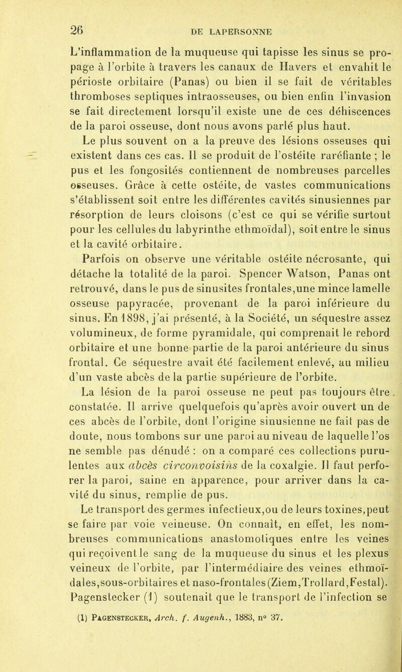 L'inflammation de la muqueuse qui tapisse les sinus se pro- page à l'orbite à travers les canaux de Havers et envahit le périoste orbitaire (Panas) ou bien il se fait de véritables thromboses septiques intraosseuses, ou bien enfin l'invasion se fait directement lorsqu'il existe une de ces déhiscences de la paroi osseuse, dont nous avons parlé plus haut. Le plus souvent on a la preuve des lésions osseuses qui existent dans ces cas. Il se produit de l'ostéite raréfiante ; le pus et les fongosités contiennent de nombreuses parcelles osseuses. Grâce à cette ostéite, de vastes communications s'établissent soit entre les différentes cavités sinusiennes par résorption de leurs cloisons (c'est ce qui se vérifie surtout pour les cellules du labyrinthe ethmoïdal), soit entre le sinus et la cavité orbitaire. Parfois on observe une véritable ostéite nécrosante, qui détache la totalité de la paroi. Spencer Watson, Panas ont retrouvé, dans le pus de sinusites frontales,une mince lamelle osseuse papyracée, provenant de la paroi inférieure du sinus. En 1898, j'ai présenté, à la Société, un séquestre assez volumineux, de forme pyramidale, qui comprenait le rebord orbitaire et une bonne partie de la paroi antérieure du sinus frontal. Ce séquestre avait été facilement enlevé, au milieu d'un vaste abcès delà partie supérieure de l'orbite. La lésion de la paroi osseuse ne peut pas toujours être. constatée. Il arrive quelquefois qu'après avoir ouvert un de ces abcès de l'orbite, dont l'origine sinusienne ne fait pas de doute, nous tombons sur une paroi au niveau de laquelle l'os ne semble pas dénudé : on a comparé ces collections puru- lentes aux abcès circonvoisins de la coxalgie. Il faut perfo- rer la paroi, saine en apparence, pour arriver dans la ca- vité du sinus, remplie de pus. Le transport des germes infectieux,ou de leurs toxines,peut se faire par voie veineuse. On connaît, en effet, les nom- breuses communications anastomotiques entre les veines qui reçoivent le sang de la muqueuse du sinus et les plexus veineux de l'orbite, par l'intermédiaire des veines ethmoï- dales,sous-orbitaires et naso-frontales(Ziem,Trollard,Festal). Pagenstecker (1) soutenait que le transport de l'infection se (1) Pagenstecker, Arck. f. Augenh., 1883, n° 37.