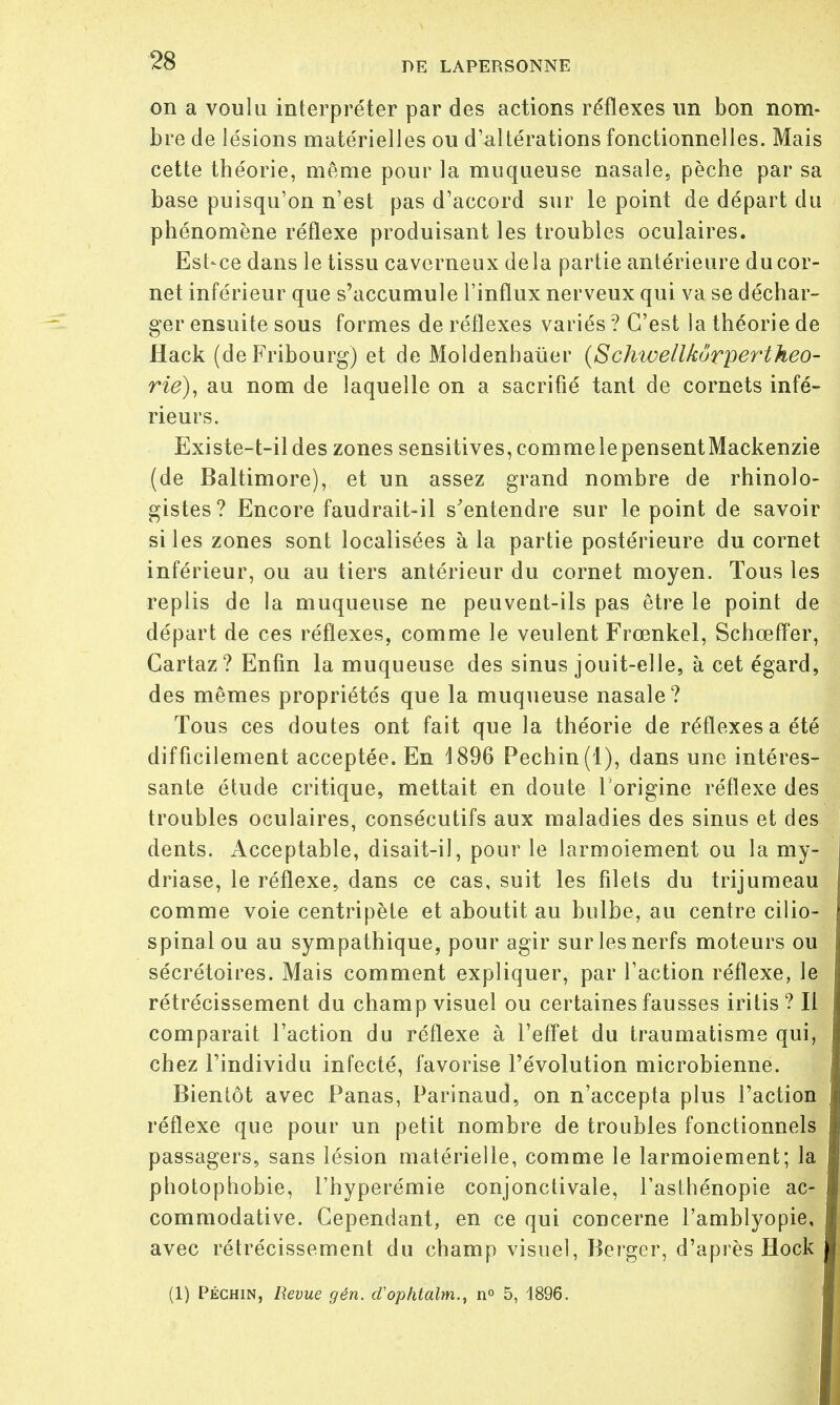 on a voulu interpréter par des actions réflexes un bon nom- bre de lésions matérielles ou d'altérations fonctionnelles. Mais cette théorie, même pour la muqueuse nasale, pèche par sa base puisqu'on n'est pas d'accord sur le point de départ du phénomène réflexe produisant les troubles oculaires. Est-ce dans le tissu caverneux delà partie antérieure du cor- net inférieur que s'accumule l'influx nerveux qui va se déchar- ger ensuite sous formes de réflexes variés ? C'est la théorie de Hack (deFribourg) et de Moldenhaùer (Schwellkôrpertheo- rie), au nom de laquelle on a sacrifié tant de cornets infé- rieurs. Existe-t-ildes zones sensitives, commelepensentMackenzie (de Baltimore), et un assez grand nombre de rhinolo- gistes? Encore faudrait-il s'entendre sur le point de savoir si les zones sont localisées à la partie postérieure du cornet inférieur, ou au tiers antérieur du cornet moyen. Tous les replis de la muqueuse ne peuvent-ils pas être le point de départ de ces réflexes, comme le veulent Frœnkel, Schœffer, Gartaz? Enfin la muqueuse des sinus jouit-elle, à cet égard, des mêmes propriétés que la muqueuse nasale? Tous ces doutes ont fait que la théorie de réflexes a été difficilement acceptée. En 4 896 Pechin(l), dans une intéres- sante étude critique, mettait en doute l'origine réflexe des troubles oculaires, consécutifs aux maladies des sinus et des dents. Acceptable, disait-il, pour le larmoiement ou la my- driase, le réflexe, dans ce cas, suit les filets du trijumeau comme voie centripète et aboutit au bulbe, au centre cilio- spinal ou au sympathique, pour agir sur les nerfs moteurs ou sécrétoires. Mais comment expliquer, par l'action réflexe, le rétrécissement du champ visuel ou certaines fausses iritis ? Il comparait l'action du réflexe à l'effet du traumatisme qui, chez l'individu infecté, favorise l'évolution microbienne. Bientôt avec Panas, Parinaud, on n'accepta plus l'action réflexe que pour un petit nombre de troubles fonctionnels passagers, sans lésion matérielle, comme le larmoiement; la photophobie, l'hyperémie conjonctivale, l'asthénopie ac- commodative. Cependant, en ce qui concerne l'amblyopie, avec rétrécissement du champ visuel, Berger, d'après Hock (1) Péchin, Revue gén. cTophtalm., n° 5, 1896.