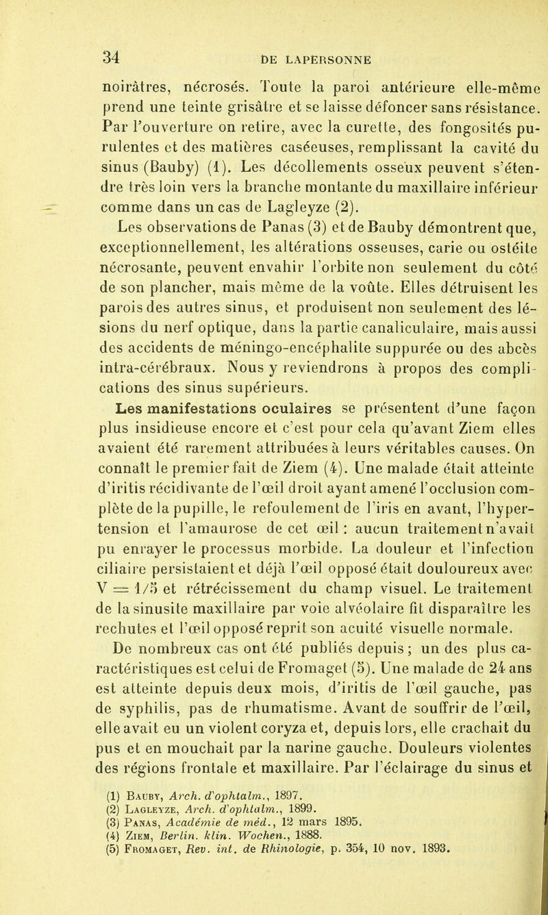 noirâtres, nécrosés. Toute la paroi antérieure elle-même prend une teinte grisâtre et se laisse défoncer sans résistance. Par l'ouverture on retire, avec la curette, des fongosités pu- rulentes et des matières caséeuses, remplissant la cavité du sinus (Bauby) (1). Les décollements osseux peuvent s'éten- dre très loin vers la brandie montante du maxillaire inférieur comme dans un cas de Lagleyze (2). Les observations de Panas (3) et de Bauby démontrent que, exceptionnellement, les altérations osseuses, carie ou ostéite nécrosante, peuvent envahir l'orbite non seulement du côté de son plancher, mais môme de la voûte. Elles détruisent les parois des autres sinus, et produisent non seulement des lé- sions du nerf optique, dans la partie canaliculaire, mais aussi des accidents de méningo-encéphalite suppurée ou des abcès intra-cérébraux. Nous y reviendrons à propos des compli- cations des sinus supérieurs. Les manifestations oculaires se présentent d'une façon plus insidieuse encore et c'est pour cela qu'avant Ziem elles avaient été rarement attribuées à leurs véritables causes. On connaît le premier fait de Ziem (4). Une malade était atteinte d'iritis récidivante de l'œil droit ayant amené l'occlusion com- plète de la pupille, le refoulement de l'iris en avant, l'hyper- tension et l'amaurose de cet œil: aucun traitement n'avait pu enrayer le processus morbide. La douleur et l'infection ciliaire persistaient et déjà l'œil opposé était douloureux avec V 1/5 et rétrécissement du champ visuel. Le traitement de ta sinusite maxillaire par voie alvéolaire fit disparaître les rechutes et l'œil opposé reprit son acuité visuelle normale. De nombreux cas ont été publiés depuis; un des plus ca- ractéristiques est celui de Fromaget (5). Une malade de 24 ans est atteinte depuis deux mois, d'iritis de l'œil gauche, pas de syphilis, pas de rhumatisme. Avant de souffrir de l'œil, elle avait eu un violent coryza et, depuis lors, elle crachait du pus et en mouchait par la narine gauche. Douleurs violentes des régions frontale et maxillaire. Par l'éclairage du sinus et (1) Bauby, Arch. d'ophtalm., 1897. (2) Lagleyze, Arch. cTophtalm., 1899. (3) Panas, Académie de méd.t 12 mars 1895. (4) Ziem, Berlin, klin. Wochen., 1888. (5) Fromaget, Rev. int. de Rhinologie, p. 354, 10 nov. 1893.