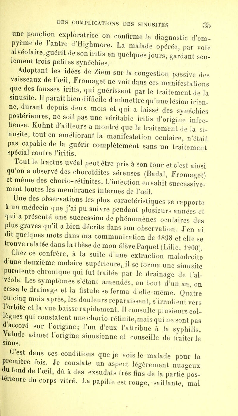 une ponction exploratrice on confirme le diagnostic d'em- pyèmede l'antre d'Highmore. La malade opérée, par voie alvéolaire, guérit de son iritis en quelques jours, gardant seu- lement trois petites synéchies. Adoptant les idées de Ziem sur la congestion passive des vaisseaux de l'œil, Fromaget ne voit dans ces manifestations que des fausses iritis, qui guérissent par le traitement de la sinusite. Il paraît bien difficile d'admettre qu'une lésion irien- ne, durant depuis deux mois et qui a laissé des synéchies postérieures, ne soit pas une véritable iritis d'origine infec- tieuse. Kuhnt d'ailleurs a montré que le traitement de la si- nusite, tout en améliorant la manifestation oculaire, n'était pas capable de la guérir complètement sans un traitement spécial contre l'iritis. Tout le tractus uvéal peut être pris à son tour et c'est ainsi qu'on a observé des choroïdites séreuses (Badaî, Fromaget) et même des chorio-rétinites. L'infection envahit successive- ment toutes les membranes internes de l'œil. Une des observations les plus caractéristiques se rapporte à un médecin que j'ai pu suivre pendant plusieurs années et qui a présenté une succession de phénomènes oculaires des plus graves qu'il a bien décrits dans son observation. J'en ai dit quelques mots dans ma communication de 1898 et elle se trouve relatée dans la thèse de mon élève Paquet (Lille, 1900) Chez ce confrère, à la suite d'une extraction maladroite d'une deuxième molaire supérieure,.!! se forma une sinusite purulente chronique qui lut traitée par le drainage de l'al- véole. Les symptômes s'étant amendés, au bout d'un an on cessa le drainage et la fistule se ferma d'elle-même. Quatre ou cinq mois après, les douleurs reparaissent, s'irradient vers orbite et la vue baisse rapidement. Il consulte plusieurs col- lègues qui constatent une chorio-rétinite,mais qui ne sont pas d accord sur l'origine; l'un d'eux l'attribue à la syphilis. Valude admet l'origine sinusienne et conseille de traiter le sinus. C'est dans ces conditions que je vois le malade pour la première fois. Je constate un aspect légèrement nuageux du tond de l'œil, dû à des exsudats très fins de la partie pos- térieure du corps vitré. La papille est rouge, saillante, mal