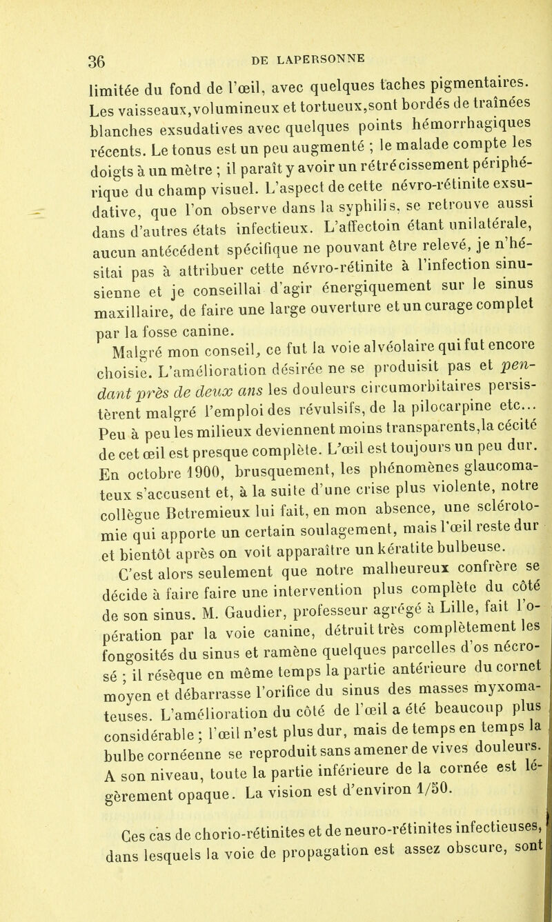 limitée du fond de l'œil, avec quelques taches pigmentaires. Les vaisseaux,volumineux et tortueux,sont bordés de traînées blanches exsudâmes avec quelques points hémorrhagiques récents. Le tonus est un peu augmenté ; le malade compte les doigts à un mètre ; il paraît y avoir un rétrécissement périphé- rique du champ visuel. L'aspect de cette névro-rétinite exsu- dative, que l'on observe dans la syphilis, se retrouve aussi dans d'autres états infectieux. L'affectoin étant unilatérale, aucun antécédent spécifique ne pouvant être relevé, je n'hé- sitai pas à attribuer cette névro-rétinite à l'infection smu- sienne et je conseillai d'agir énergiquement sur le sinus maxillaire, de faire une large ouverture et un curage complet par la fosse canine. Malgré mon conseil, ce fut la voie alvéolaire qui fut encore choisie. L'amélioration désirée ne se produisit pas et pen- dant près de deux ans les douleurs circumorbitaires persis- tèrent malgré l'emploi des révulsifs, de la pilocarpine etc.. Peu à peu les milieux deviennent moins transparents,la cécité de cet œil est presque complète. L'œil est toujours un peu dur. En octobre 1900, brusquement, les phénomènes glaucoma- teux s'accusent et, à la suite d'une crise plus violente, notre collègue Betremieux lui fait, en mon absence, une scléroto- mie qui apporte un certain soulagement, mais l'œil reste dur et bientôt après on voit apparaître un kératite bulbeuse. C'est alors seulement que notre malheureux confrère se décide à faire faire une intervention plus complète du côté de son sinus. M. Gaudier, professeur agrégé à Lille, fait l'o- pération par la voie canine, détruit très complètement les fongosités du sinus et ramène quelques parcelles d'os nécro- sé • il résèque en même temps la partie antérieure du cornet mo'yen et débarrasse l'orifice du sinus des masses myxoma- teuses. L'amélioration du côté de l'œil a été beaucoup plus considérable ; l'œil n'est plus dur, mais de temps en temps la bulbe cornéenne se reproduit sans amener de vives douleurs. A son niveau, toute la partie inférieure de la cornée est lé- gèrement opaque. La vision est d'environ 1/50. Ces cas de chorio-rétinites et de neuro-rétinites infectieuses, dans lesquels la voie de propagation est assez obscure, sont