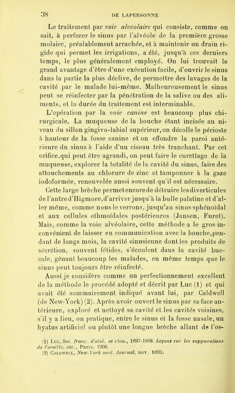 Le traitement par voie alvéolaire qui consiste, comme on sait, à perforer le sinus par l'alvéole de la première grosse molaire, préalablement arrachée, et à maintenir un drain ri- gide qui permet les irrigations, a été, jusqu'à ces derniers temps, le plus généralement employé. On lui trouvait le grand avantage d'être d'une exécution facile, d'ouvrir le sinus dans la partie la plus déclive, de permettre des lavages de la cavité par le malade lui-même. Malheureusement le sinus peut se réinfecter par la pénétration de la salive ou des ali- ments, et la durée du traitement est interminable. L'opération par la voie canine est beaucoup plus chi- rurgicale. La muqueuse de la bouche étant incisée au ni- veau du sillon gingivo-labial supérieur, on décolle le périoste à hauteur de la fosse canine et on effondre la paroi anté- rieure du sinus à l'aide d'un ciseau très tranchant. Par cet orifice,qui peut être agrandi, on peut faire le curettage de la muqueuse, explorer la totalité de la cavité du sinus, faire des attouchements au chlorure de zinc et tamponner à la gaze iodoformée, renouvelée aussi souvent qu'il est nécessaire. Cette large brèche permet encore de détruire lesdiverticules de l'antre d'Higmore,d'arriver jusqu'à la bulle palatine et d'al- ler même, comme nous le verrons, jusqu'au sinus sphénoïdal et aux cellules ethmoïdales postérieures (Jansen, Furet). Mais, comme la voie alvéolaire, cette méthode a le gros in- convénient de laisser en communication avec la bouche,pen- dant de longs mois, la cavité sinusienne dont les produits de sécrétion, souvent fétides, s'écoulent dans la cavité buc- cale, gênant beaucoup les malades, en même temps que le sinus peut toujours être réinfecté. Aussi je considère comme un perfectionnement excellent de la méthode le procédé adopté et décrit par Luc (1) et qui avait été sommairement indiqué avant lui, par Catdwell (de New-York) (2). Après avoir ouvert Je sinus par sa face an- térieure, exploré et nettoyé sa cavité et les cavités voisines, s'il y a lieu, on pratique, entre le sinus et la fosse nasale, un hyatus artificiel ou plutôt une longue brèche allant de l'os- (1) Luc, Soc. franç. d'olol. et rhin., 1897-1898. Leçons sur les suppurations de Voreille, etc., Paris, 1900. (2) Caldwei.l, New-York med. Journal, nov. 1893.