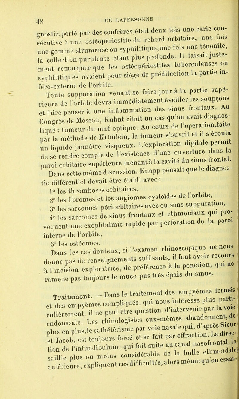 gnostic,porté par des confrères,était deux fois une cane con- sécutive à une ostéopériostite du rebord orbitaue, une f s une gomme strumeuseou syphilitique,une fois une tenomte, la collection purulente étant plus profonde 11 fa.sa.t juste- ment remarquer que les ostéopériostites tuberculeuses ou syphilitiques avaient pour siège de prédilection la partie m- féro-externe de l'orbite. Toute suppuration venant se faire jour à la partie supé- rieure de l'orbite devra immédiatement éveiller les soupçons et faire penser à une inflammation des sinus frontaux. Au Congrès de Moscou, Kuhnt citait un cas qu'on avaxt diagnos- tiqué : tumeur du nerf optique. Au cours de 1 opéra on fae par la méthode de Krônlein, la tumeur s'ouvrit et. s écoula un liquide jaunâtre visqueux. L'exploration digitale permit de « rendi compte de l'existence d'une ouverture dans W paroi orbitaire supérieure menant à la cavUé du s.nus fronta . P Dans cette même discussion, Knapp pensait que le diagnos- tic différentiel devait être établi avec : lo les thromboses orbitaires, 2» les fibromes et les angiomes cystoïdes de 1 orbite, 3 les sarcomes périorbitaires avec ou sans suppuration, 40 les sarcomes de sinus frontaux et ethmoïdaux qui pio- voquent une exophtalmie rapide par perforation de la paroi interne de l'orbite, 5° les ostéomes 5° les osteomes. . , Dans les cas douteux, si l'examen rhinoscopique ne nous donne P de renseignements suffisants, il faut avoir recours à iTnci on exploratrice, de préférence à la ponction, qui ne ramène pas toujours le muco-pus très épais du sinus. Traitement. - Dans le traitement des empyèmes fermés et defeTpyèmes compliqués, qui nous intéresse plus parh- culièremeni il ne peut être question d'intervenir par la voie ndona^ Les rLologistes eux-mêmes ^udonnenU prieure, expliquent ces difficultés, alors même qu on essaie