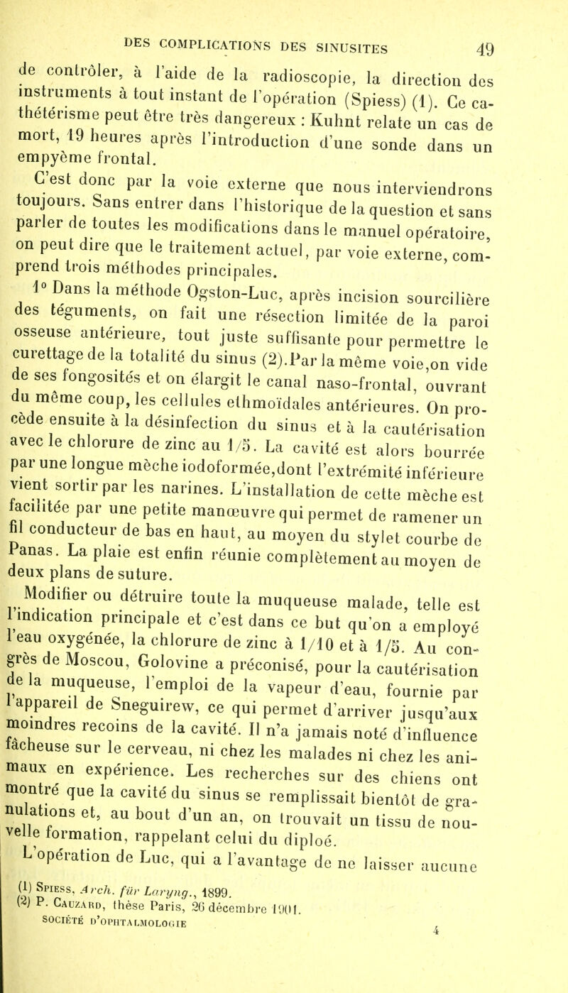 de contrôler, à l'aide de la radioscopie, la direction des instruments à tout instant de l'opération (Spiess) (1) Ce ca- théténsme peut être très dangereux : Kuhnt relate un cas de mort, 19 heures après l'introduction d'une sonde dans un empyème frontal. C'est donc par la voie externe que nous interviendrons toujours. Sans entrer dans l'historique de la question et sans parler de toutes les modifications dans le manuel opératoire on peut dire que le traitement actuel, par voie externe, com- prend trois méthodes principales. 1° Dans la méthode Ogston-Luc, après incision sourcilière des téguments, on fait une résection limitée de la paroi osseuse antérieure, tout juste suffisante pour permettre le curettagede la totalité du sinus (2).Par la même voie,on vide de ses fongosités et on élargit le canal naso-frontal, ouvrant du même coup, les cellules elhmoïdales antérieures. On pro- cède ensuite à la désinfection du sinus et à la cautérisation avec le chlorure de zinc au 1/5. La cavité est alors bourrée par une longue mèche iodoformée,dont l'extrémité inférieure vient sortir par les narines. L'installation de cette mèche est facilitée par une petite manœuvre qui permet de ramener un hl conducteur de bas en haut, au moyen du stylet courbe de Panas La plaie est enfin réunie complètement au moyen de deux plans de suture. Modifier ou détruire toute la muqueuse malade, telle est indication principale et c'est dans ce but qu'on a employé 1 eau oxygénée, la chlorure de zinc à 1/10 et à 1/5 Au con- gres de Moscou, Golovine a préconisé, pour la cautérisation de la muqueuse, l'emploi de la vapeur d'eau, fournie par 1 appareil de Sneguirew, ce qui permet d'arriver jusqu'aux moindres recoins de la cavité. Il n'a jamais noté d'influence fâcheuse sur le cerveau, ni chez les malades ni chez les ani- maux en expérience. Les recherches sur des chiens ont montre que la cavité du sinus se remplissait bientôt de gra- nulations et, au bout d'un an, on trouvait un tissu de nou- velle formation, rappelant celui du diploé. L'opération de Luc, qui a l'avantage de ne laisser aucune (1) Spiess, .4,-ch. fur Luryng., 1899. W P. Cauzard, thèse Paris, 36 décembre 1991. SOCIÉTÉ D'OPHTALMOLOGIE