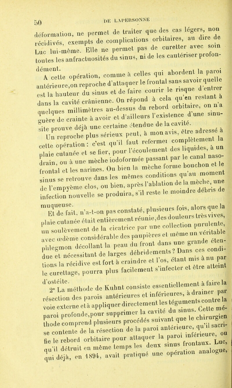 déformation, ne permet de traiter que des cas récidives, exempts de complications orbita.res, an dire de LU u -même. Elle ne permet pas de curetter avec son Lû tes les anfractuosités du sinns, ni de les cautériser profon- dtTette opération, comme à celles qui abordent la paroi anfér e re,on reproche d'attaquer le frontal sans savoir quelle la hauteur du sinus et de faire courir le risque entre dans la cavité crânienne. On répond a cela qu en i estant a nuelques millimètres au-dessns dn rebord orbitaire, on n a !uère de ainte à avoir et d'ailleurs l'existence d'une ^ dnin on à «ne mèche iodoformée passant par le canal naso î ?'l p es narines Ou bien la mèche forme bouchon et le e ansles mêmes conditions qu'au — l Uempyèrae clos, ou ^^Z^^ infection nouvelle se produit a, s U reste ie mEqtUdeULeit n'a-t-on pas constaté, plusieurs fois, alors que la p.ai tate était entièrement réunie,des L soulèvement de la cicatrice par une collection putuent , avec œdème considérable des paupières et même un veutable paroi profondeur supprimer la cavité du «nus. Cette«J S odecomprend plusieurs procédés suivant que le çh n g | se contente de la résection de la paroi antérieure qu il sac., fie letbord orbitaire pour attaquer la paroi inférieureou ^i détruit en même temps les deux sinus frontaux^ L, qui déjà, en 1894, avait pratiqué une opération analo0u