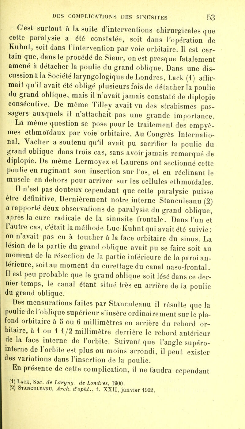 C'est surtout à la suite d'interventions chirurgicales que cette paralysie a été constatée, soit dans l'opération de Kuhnt, soit dans l'intervention par voie orbitaire. Il est cer- tain que, dans le procédé de Sieur, on est presque fatalement amené à détacher la poulie du grand oblique. Dans une dis- cussions la Société laryngologique de Londres, Lack (1) affir- mait qu'il avait été obligé plusieurs fois de détacher la poulie du grand oblique, mais il n'avait jamais constaté de diplopie consécutive. De même Tilley avait vu des strabismes pas- sagers auxquels il n'attachait pas une grande importance. La même question se pose pour le traitement des empyè- mes ethmoïdaux par voie orbitaire. Au Congrès Internatio- nal, Vacher a soutenu qu'il avait pu sacrifier la poulie du grand oblique dans trois cas, sans avoir jamais remarqué de diplopie. De même Lermoyez et Laurens ont sectionné cette poulie en ruginant son insertion sur l'os, et en réclinant le muscle en dehors pour arriver sur les cellules ethmoïdales. Il n'est pas douteux cependant que cette paralysie puisse être définitive. Dernièrement notre interne Stanculeanu (2) a rapporté deux observations de paralysie du grand oblique, après la cure radicale de la sinusite frontale. Dans l'un et l'autre cas, c'était la méthode Luc-Kuhnt qui avait été suivie : on n'avait pas eu à toucher à la face orbitaire du sinus. La lésion de la partie du grand oblique avait pu se faire soit au moment de la résection de la partie inférieure de la paroi an- térieure, soit au moment du curettagedu canal naso-frontal. Il est peu probable que le grand oblique soit lésé dans ce der- nier temps, le canal étant situé très en arrière de la poulie du grand oblique. Des mensurations faites par Stanculeanu il résulte que la poulie de l'oblique supérieur s'insère ordinairement sur le pla- fond orbitaire à 5 ou 6 millimètres en arrière du rebord or- bitaire, à 1 ou 1 1/2 millimètre derrière le rebord antérieur de la face interne de l'orbite. Suivant que l'angle supéro- mterne de l'orbite est plus ou moins arrondi, il peut exister des variations dans l'insertion de la poulie. En présence de cette complication, il ne faudra cependant (1) Lack, Soc. de Laryng. de Londres, 1900. (2) Stanculeanu, Arck. d'opht., t. XXII, janvier 1902.